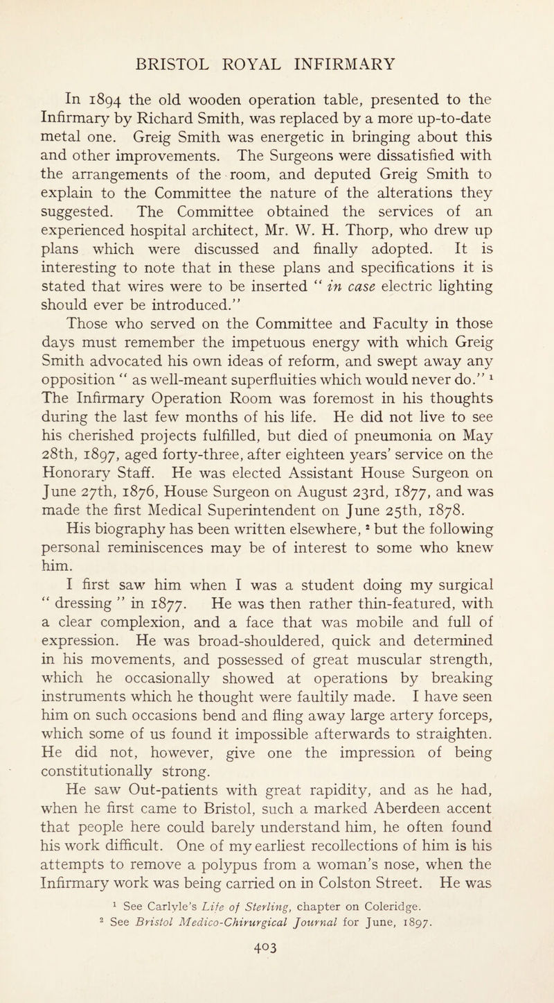 In 1894 the old wooden operation table, presented to the Infirmary by Richard Smith, was replaced by a more up-to-date metal one. Greig Smith was energetic in bringing about this and other improvements. The Surgeons were dissatisfied with the arrangements of the room, and deputed Greig Smith to explain to the Committee the nature of the alterations they suggested. The Committee obtained the services of an experienced hospital architect, Mr. W. H. Thorp, who drew up plans which were discussed and finally adopted. It is interesting to note that in these plans and specifications it is stated that wires were to be inserted “ in case electric lighting should ever be introduced/' Those who served on the Committee and Faculty in those days must remember the impetuous energy with which Greig Smith advocated his own ideas of reform, and swept away any opposition “ as well-meant superfluities which would never do. 1 The Infirmary Operation Room was foremost in his thoughts during the last few months of his life. He did not live to see his cherished projects fulfilled, but died of pneumonia on May 28th, 1897, aged forty-three, after eighteen years' service on the Honorary Staff. He was elected Assistant House Surgeon on June 27th, 1876, House Surgeon on August 23rd, 1877, and was made the first Medical Superintendent on June 25th, 1878. His biography has been written elsewhere,2 but the following personal reminiscences may be of interest to some who knew him. I first saw him when I was a student doing my surgical “ dressing  in 1877. He was then rather thin-featured, with a clear complexion, and a face that was mobile and full of expression. He was broad-shouldered, quick and determined in his movements, and possessed of great muscular strength, which he occasionally showed at operations by breaking instruments which he thought were faultily made. I have seen him on such occasions bend and fling away large artery forceps, which some of us found it impossible afterwards to straighten. He did not, however, give one the impression of being constitutionally strong. He saw Out-patients with great rapidity, and as he had, when he first came to Bristol, such a marked Aberdeen accent that people here could barely understand him, he often found his work difficult. One of my earliest recollections of him is his attempts to remove a polypus from a woman's nose, when the Infirmary work was being carried on in Colston Street. He was 1 See Carlyle’s Life of Sterling, chapter on Coleridge. 2 See Bristol Medico-Chirurgical Journal for June, 1897.