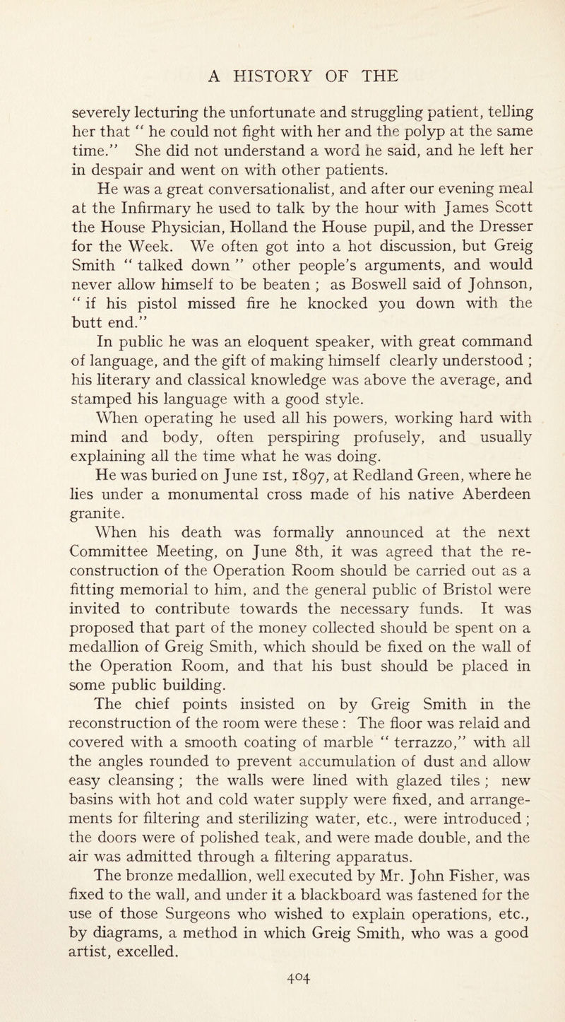 severely lecturing the unfortunate and struggling patient, telling her that “ he could not fight with her and the polyp at the same time/’ She did not understand a word he said, and he left her in despair and went on with other patients. He was a great conversationalist, and after our evening meal at the Infirmary he used to talk by the hour with James Scott the House Physician, Holland the House pupil, and the Dresser for the Week. We often got into a hot discussion, but Greig Smith “ talked down ” other people’s arguments, and would never allow himself to be beaten ; as Boswell said of Johnson, “ if his pistol missed fire he knocked you down with the butt end.” In public he was an eloquent speaker, with great command of language, and the gift of making himself clearly understood ; his literary and classical knowledge was above the average, and stamped his language with a good style. When operating he used all his powers, working hard with mind and body, often perspiring profusely, and usually explaining all the time what he was doing. He was buried on June ist, 1897, at Redland Green, where he lies under a monumental cross made of his native Aberdeen granite. When his death was formally announced at the next Committee Meeting, on June 8th, it was agreed that the re¬ construction of the Operation Room should be carried out as a fitting memorial to him, and the general public of Bristol were invited to contribute towards the necessary funds. It was proposed that part of the money collected should be spent on a medallion of Greig Smith, which should be fixed on the wall of the Operation Room, and that his bust should be placed in some public building. The chief points insisted on by Greig Smith in the reconstruction of the room were these : The floor was relaid and covered with a smooth coating of marble “ terrazzo,” with all the angles rounded to prevent accumulation of dust and allow easy cleansing ; the walls were lined with glazed tiles ; new basins with hot and cold water supply were fixed, and arrange¬ ments for filtering and sterilizing water, etc., were introduced; the doors were of polished teak, and were made double, and the air was admitted through a filtering apparatus. The bronze medallion, well executed by Mr. John Fisher, was fixed to the wall, and under it a blackboard was fastened for the use of those Surgeons who wished to explain operations, etc., by diagrams, a method in which Greig Smith, who was a good artist, excelled.