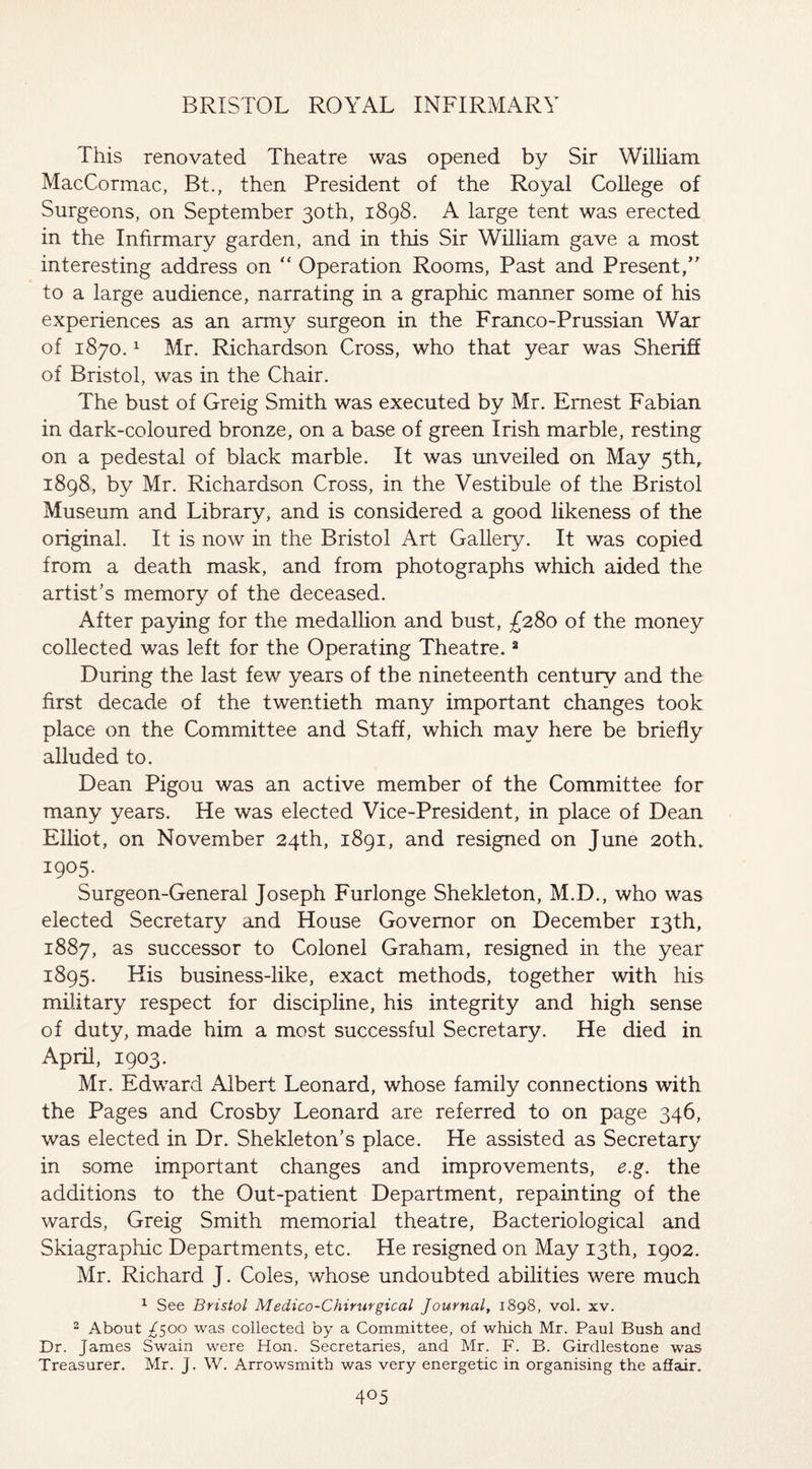 This renovated Theatre was opened by Sir William MacCormac, Bt., then President of the Royal College of Surgeons, on September 30th, 1898. A large tent was erected in the Infirmary garden, and in this Sir William gave a most interesting address on “ Operation Rooms, Past and Present/’ to a large audience, narrating in a graphic manner some of his experiences as an army surgeon in the Franco-Prussian War of 1870.1 Mr. Richardson Cross, who that year was Sheriff of Bristol, was in the Chair. The bust of Greig Smith was executed by Mr. Ernest Fabian in dark-coloured bronze, on a base of green Irish marble, resting on a pedestal of black marble. It was unveiled on May 5th, 1898, by Mr. Richardson Cross, in the Vestibule of the Bristol Museum and Library, and is considered a good likeness of the original. It is now in the Bristol Art Gallery. It was copied from a death mask, and from photographs which aided the artist’s memory of the deceased. After paying for the medallion and bust, £280 of the money collected was left for the Operating Theatre.2 During the last few years of the nineteenth century and the first decade of the twentieth many important changes took place on the Committee and Staff, which may here be briefly alluded to. Dean Pigou was an active member of the Committee for many years. He was elected Vice-President, in place of Dean Elliot, on November 24th, 1891, and resigned on June 20th, 1905. Surgeon-General Joseph Furlonge Shekleton, M.D., who was elected Secretary and House Governor on December 13th, 1887, as successor to Colonel Graham, resigned in the year 1895. His business-like, exact methods, together with his military respect for discipline, his integrity and high sense of duty, made him a most successful Secretary. He died in April, 1903. Mr. Edward Albert Leonard, whose family connections with the Pages and Crosby Leonard are referred to on page 346, was elected in Dr. Shekleton’s place. He assisted as Secretary in some important changes and improvements, e.g. the additions to the Out-patient Department, repainting of the wards, Greig Smith memorial theatre, Bacteriological and Skiagraphic Departments, etc. He resigned on May 13th, 1902. Mr. Richard J. Coles, whose undoubted abilities were much 1 See Bristol Medico-Chirurgical Journal, 1898, vol. xv. 2 About ^500 was collected by a Committee, of which Mr. Paul Bush and Dr. James Swain were Hon. Secretaries, and Mr. F. B. Girdlestone was Treasurer. Mr. J. W. Arrowsmith was very energetic in organising the affair.