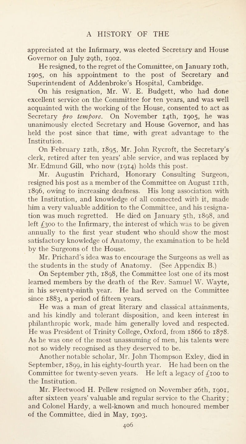 appreciated at the Infirmary, was elected Secretary and House Governor on July 29th, 1902. He resigned, to the regret of the Committee, on January 10th, 1905, on his appointment to the post of Secretary and Superintendent of Addenbroke’s Hospital, Cambridge. On his resignation, Mr. W. E. Budgett, who had done excellent service on the Committee for ten years, and was well acquainted with the working of the House, consented to act as Secretary pro tempore. On November 14th, 1905, he was unanimously elected Secretary and House Governor, and has held the post since that time, with great advantage to the Institution. On February 12th, 1895, Mr. John Rycroft, the Secretary’s clerk, retired after ten years' ab]e service, and was replaced by Mr. Edmund Gill, who now (1914) holds this post. Mr. Augustin Prichard, Honorary Consulting Surgeon, resigned his post as a member of the Committee on August nth, 1896, owing to increasing deafness. His long association with the Institution, and knowledge of all connected with it, made him a very valuable addition to the Committee, and his resigna¬ tion was much regretted. He died on January 5th, 1898, and left £300 to the Infirmary, the interest of which was to be given annually to the first year student who should show the most satisfactory knowledge of Anatomy, the examination to be held by the Surgeons of the House. Mr. Prichard’s idea was to encourage the Surgeons as well as the students in the study of Anatomy. (See Appendix B.) On September 7th, 1898, the Committee lost one of its most learned members by the death of the Rev. Samuel W. Wayte, in his seventy-ninth year. He had served on the Committee since 1883, a period of fifteen years. He was a man of great literary and classical attainments, and his kindly and tolerant disposition, and keen interest in philanthropic work, made him generally loved and respected. He was President of Trinity College, Oxford, from 1866 to 1878. As he was one of the most unassuming of men, his talents were not so widely recognised as they deserved to be. Another notable scholar, Mr. John Thompson Exley, died in September, 1899, in his eighty-fourth year. He had been on the Committee for twenty-seven years. He left a legacy of £100 to the Institution. Mr. Fleetwood H. Pellew resigned on November 26th, 1901, after sixteen years’ valuable and regular service to the Charity; and Colonel Hardy, a well-known and much honoured member of the Committee, died in May, 1903.