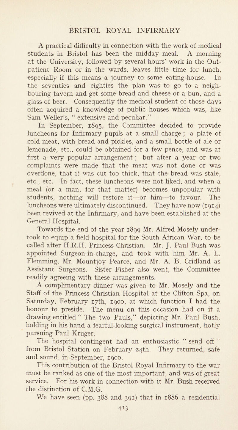 A practical difficulty in connection with the work of medical students in Bristol has been the midday meal. A morning at the University, followed by several hours' work in the Out¬ patient Room or in the wards, leaves little time for lunch, especially if this means a journey to some eating-house. In the seventies and eighties the plan was to go to a neigh¬ bouring tavern and get some bread and cheese or a bun, and a glass of beer. Consequently the medical student of those days often acquired a knowledge of public houses which was, like Sam Weller’s, “ extensive and peculiar.” In September, 1895, the Committee decided to provide luncheons for Infirmary pupils at a small charge ; a plate of cold meat, with bread and pickles, and a small bottle of ale or lemonade, etc., could be obtained for a few pence, and was at first a very popular arrangement ; but after a year or two complaints were made that the meat was not done or was overdone, that it was cut too thick, that the bread was stale, etc., etc. In fact, these luncheons were not liked, and when a meal (or a man, for that matter) becomes unpopular with students, nothing will restore it—or him—to favour. The luncheons were ultimately discontinued. They have now (1914) been revived at the Infirmary, and have been established at the General Hospital. Towards the end of the year 1899 Mr. Alfred Mosely under¬ took to equip a field hospital for the South African War, to be called after H.R.H. Princess Christian. Mr. J. Paul Bush was appointed Surgeon-in-charge, and took with him Mr. A. L. Flemming, Mr. Mount]oy Pearce, and Mr. A. B. Cridland as Assistant Surgeons. Sister Fisher also went, the Committee readily agreeing with these arrangements. A complimentary dinner was given to Mr. Mosely and the Staff of the Princess Christian Hospital at the Clifton Spa, on Saturday, February 17th, 1900, at which function I had the honour to preside. The menu on this occasion had on it a drawing entitled “ The two Pauls,” depicting Mr. Paul Bush, holding in his hand a fearful-looking surgical instrument, hotly pursuing Paul Kruger. The hospital contingent had an enthusiastic “ send off ” from Bristol Station on February 24th. They returned, safe and sound, in September, 1900. Tins contribution of the Bristol Royal Infirmary to the war must be ranked as one of the most important, and was of great service. For his work in connection with it Mr. Bush received the distinction of C.M.G. We have seen (pp. 388 and 391) that in 1886 a residential