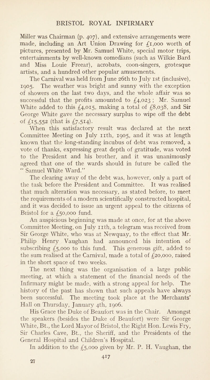 Miller was Chairman (p. 407), and extensive arrangements were made, including an Art Union Drawing for £1,000 worth of pictures, presented by Mr. Samuel White, special motor trips, entertainments by well-known comedians (such as Wilkie Bard and Miss Louie Freear), acrobats, coon-singers, grotesque artists, and a hundred other popular amusements. The Carnival was held from June 26th to July 1st (inclusive), 1905. The weather was bright and sunny with the exception of showers on the last two days, and the whole affair was so successful that the profits amounted to £4,023 ; Mr. Samuel White added to this £4,015, making a total of £8,038, and Sir George White gave the necessary surplus to wipe off the debt of £15,552 (that is £7,514). When this satisfactory result was declared at the next Committee Meeting on July nth, 1905, and it was at length known that the long-standing incubus of debt was removed, a vote of thanks, expressing great depth of gratitude, was voted to the President and his brother, and it was unanimously agreed that one of the wards should in future be called the  Samuel White Ward.” The clearing away of the debt was, however, only a part of the task before the President and Committee. It was realised that much alteration was necessary, as stated before, to meet the requirements of a modern scientifically constructed hospital, and it was decided to issue an urgent appeal to the citizens of Bristol for a £50,000 fund. An auspicious beginning was made at once, for at the above Committee Meeting, on July nth, a telegram was received from Sir George White, who was at Newquay, to the effect that Mr. Philip Henry Vaughan had announced his intention of subscribing £5,000 to this fund. This generous gift, added to the sum realised at the Carnival, made a total of £20,000, raised in the short space of two weeks. The next thing was the organisation of a large public meeting, at which a statement of the financial needs of the Infirmary might be made, with a strong appeal for help. The history of the past has shown that such appeals have always been successful. The meeting took place at the Merchants’ Hall on Thursday, January 4th, 1906. His Grace the Duke of Beaufort was in the Chair. Amongst the speakers (besides the Duke of Beaufort) were Sir George White, Bt., the Lord Mayor of Bristol, the Right Hon. Lewis Fry, Sir Charles Cave, Bt., the Sheriff, and the Presidents of the General Hospital and Children’s Hospital. In addition to the £5,000 given by Mr. P. H. Vaughan, the 417 27