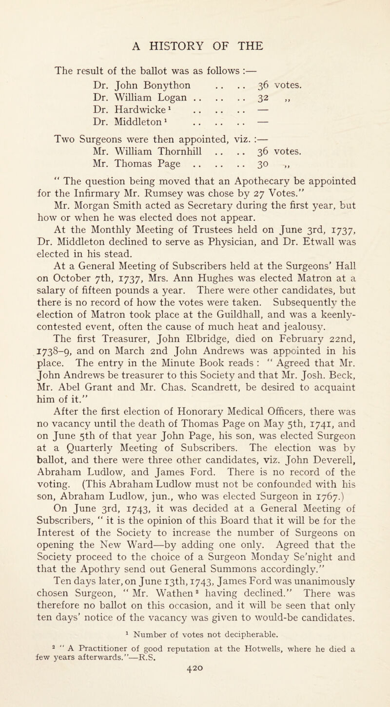 The result of the ballot was as follows :— Dr. John Bonython .. .. 36 votes. Dr. William Logan.32 ,, Dr. Hardwicke1 .— Dr. Middleton1 .— Two Surgeons were then appointed, viz. :— Mr. William Thornhill .. .. 36 votes. Mr. Thomas Page.30 ,, “ The question being moved that an Apothecary be appointed for the Infirmary Mr. Rumsey was chose by 27 Votes. Mr. Morgan Smith acted as Secretary during the first year, but how or when he was elected does not appear. At the Monthly Meeting of Trustees held on June 3rd, 1737, Dr. Middleton declined to serve as Physician, and Dr. Etwall was elected in his stead. At a General Meeting of Subscribers held at the Surgeons’ Hall on October 7th, 1737, Mrs. Ann Hughes was elected Matron at a salary of fifteen pounds a year. There were other candidates, but there is no record of how the votes were taken. Subsequently the election of Matron took place at the Guildhall, and was a keenly- contested event, often the cause of much heat and jealous}7. The first Treasurer, John Elbridge, died on February 22nd, 1738-9, and on March 2nd John Andrews was appointed in his place. The entry in the Minute Book reads :  Agreed that Mr. John Andrews be treasurer to this Society and that Mr. Josh. Beck, Mr. Abel Grant and Mr. Chas. Scandrett, be desired to acquaint him of it. After the first election of Honorary Medical Officers, there was no vacancy until the death of Thomas Page on May 5th, 1741, and on June 5th of that year John Page, his son, was elected Surgeon at a Quarterly Meeting of Subscribers. The election was by ballot, and there were three other candidates, viz. John Deverell, Abraham Ludlow, and James Ford. There is no record of the voting. (This Abraham Ludlow must not be confounded with his son, Abraham Ludlow, jun., who was elected Surgeon in 1767.) On June 3rd, 1743, it was decided at a General Meeting of Subscribers, “ it is the opinion of this Board that it will be for the Interest of the Society to increase the number of Surgeons on opening the New Ward—by adding one only. Agreed that the Society proceed to the choice of a Surgeon Monday Se’night and that the Apothry send out General Summons accordingly.” Ten days later, on June 13th, 1743, James Ford was unanimously chosen Surgeon, “Mr. Wathen2 having declined. There was therefore no ballot on this occasion, and it will be seen that only ten days’ notice of the vacancy was given to would-be candidates. 1 Number of votes not decipherable. 2 “ A Practitioner of good reputation at the Hotwells, where he died a few years afterwards.”'—R.S.