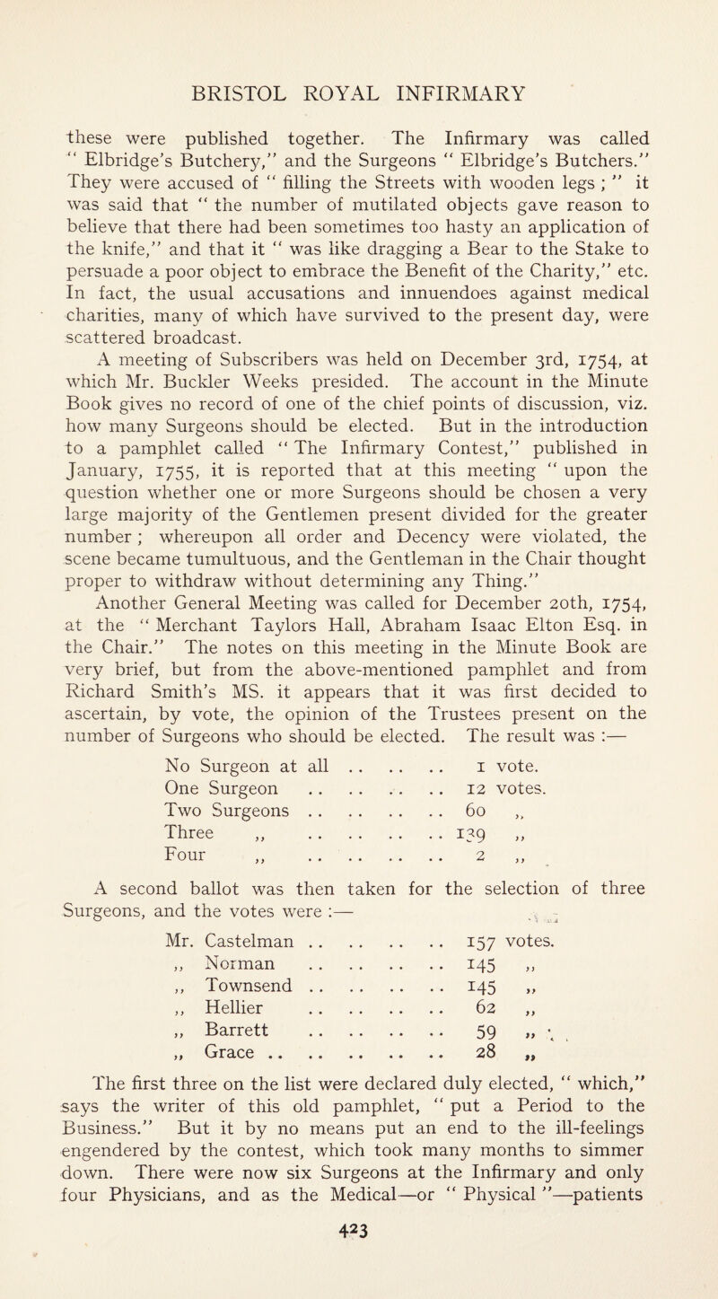 these were published together. The Infirmary was called Elbridge’s Butchery/’ and the Surgeons “ Elbridge’s Butchers.” They were accused of “ filling the Streets with wooden legs ; ” it was said that  the number of mutilated objects gave reason to believe that there had been sometimes too hasty an application of the knife,” and that it “ was like dragging a Bear to the Stake to persuade a poor object to embrace the Benefit of the Charity,” etc. In fact, the usual accusations and innuendoes against medical charities, many of which have survived to the present day, were scattered broadcast. A meeting of Subscribers was held on December 3rd, 1754, at which Mr. Buckler Weeks presided. The account in the Minute Book gives no record of one of the chief points of discussion, viz. how many Surgeons should be elected. But in the introduction to a pamphlet called “ The Infirmary Contest,” published in January, 1755, it is reported that at this meeting “ upon the question whether one or more Surgeons should be chosen a very large majority of the Gentlemen present divided for the greater number ; whereupon all order and Decency were violated, the scene became tumultuous, and the Gentleman in the Chair thought proper to withdraw without determining any Thing.” Another General Meeting was called for December 20th, 1754, at the “ Merchant Taylors Hall, Abraham Isaac Elton Esq. in the Chair.” The notes on this meeting in the Minute Book are very brief, but from the above-mentioned pamphlet and from Richard Smith’s MS. it appears that it was first decided to ascertain, by vote, the opinion of the Trustees present on the number of Surgeons who should be elected. The result was :— No Surgeon at all. 1 vote. One Surgeon .12 votes. Two Surgeons.60 Three ,, .139 ,, Four ,, . 2 ,, A second ballot was then taken for the selection of three Surgeons, and the votes were :— - Castelman .. . 157 votes. Norman . 145 )) Townsend . . . 145 J> Hellier . 62 }> Barrett . 59 * *> A Grace .. . 28 99 The first three on the list were declared duly elected, <£ which,” says the writer of this old pamphlet, “ put a Period to the Business.” But it by no means put an end to the ill-feelings engendered by the contest, which took many months to simmer down. There were now six Surgeons at the Infirmary and only lour Physicians, and as the Medical—or “ Physical ”—patients