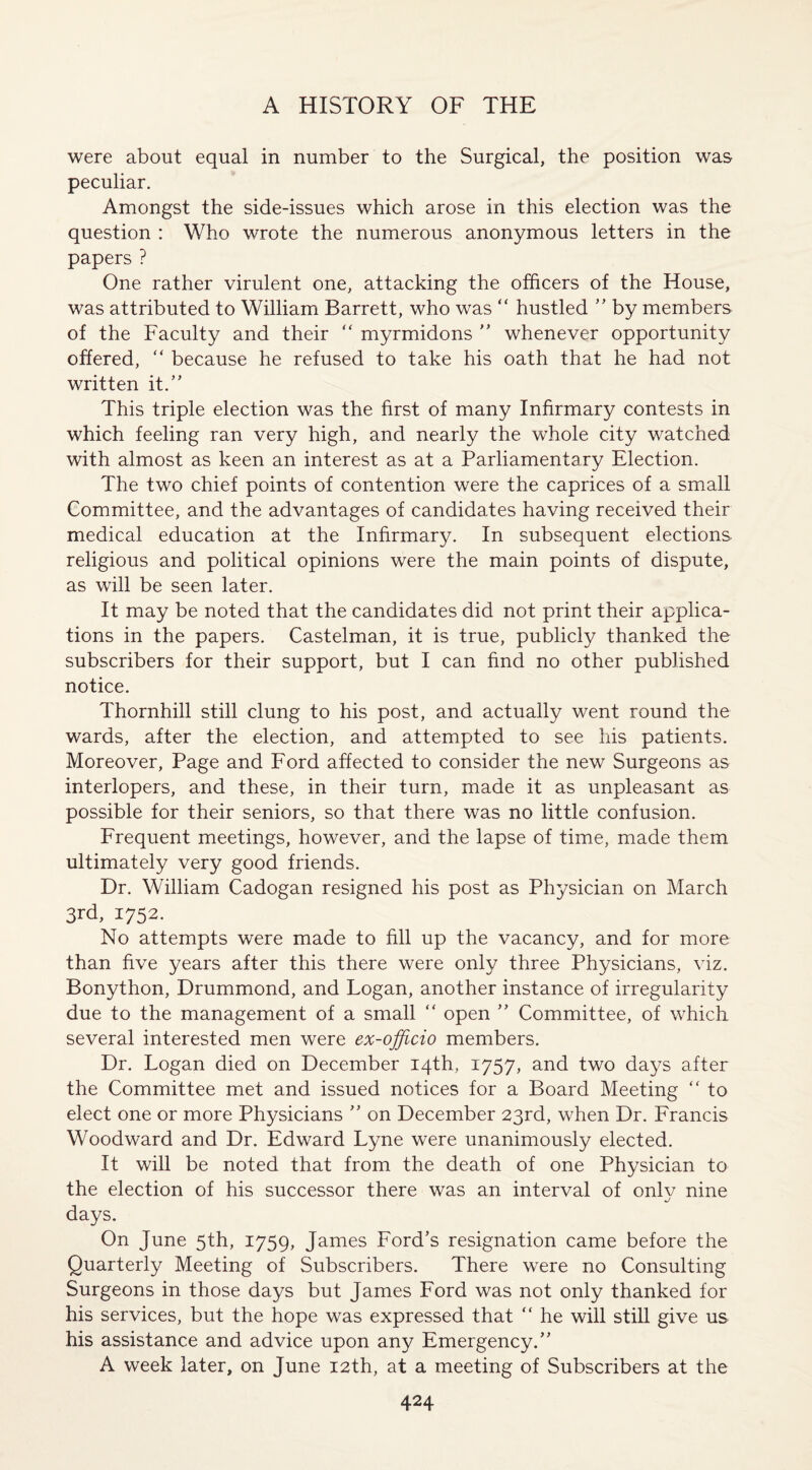 were about equal in number to the Surgical, the position was peculiar. Amongst the side-issues which arose in this election was the question : Who wrote the numerous anonymous letters in the papers ? One rather virulent one, attacking the officers of the House, was attributed to William Barrett, who was “ hustled ” by members of the Faculty and their “ myrmidons ” whenever opportunity offered, “ because he refused to take his oath that he had not written it.” This triple election was the first of many Infirmary contests in which feeling ran very high, and nearly the whole city watched with almost as keen an interest as at a Parliamentary Election. The two chief points of contention were the caprices of a small Committee, and the advantages of candidates having received their medical education at the Infirmary. In subsequent elections religious and political opinions were the main points of dispute, as will be seen later. It may be noted that the candidates did not print their applica¬ tions in the papers. Castelman, it is true, publicly thanked the subscribers for their support, but I can find no other published notice. Thornhill still clung to his post, and actually went round the wards, after the election, and attempted to see his patients. Moreover, Page and Ford affected to consider the new Surgeons as interlopers, and these, in their turn, made it as unpleasant as possible for their seniors, so that there was no little confusion. Frequent meetings, however, and the lapse of time, made them ultimately very good friends. Dr. William Cadogan resigned his post as Physician on March 3rd, 1752. No attempts were made to fill up the vacancy, and for more than five years after this there were only three Physicians, viz. Bonython, Drummond, and Logan, another instance of irregularity due to the management of a small “ open ” Committee, of which several interested men were ex-ojficio members. Dr. Logan died on December 14th, 1757, and two days after the Committee met and issued notices for a Board Meeting “ to elect one or more Physicians ” on December 23rd, when Dr. Francis Woodward and Dr. Edward Lyne were unanimously elected. It will be noted that from the death of one Physician to the election of his successor there was an interval of onlv nine days. On June 5th, 1759, James Ford’s resignation came before the Quarterly Meeting of Subscribers. There were no Consulting Surgeons in those days but James Ford was not only thanked for his services, but the hope was expressed that “ he will still give us his assistance and advice upon any Emergency.” A week later, on June 12th, at a meeting of Subscribers at the