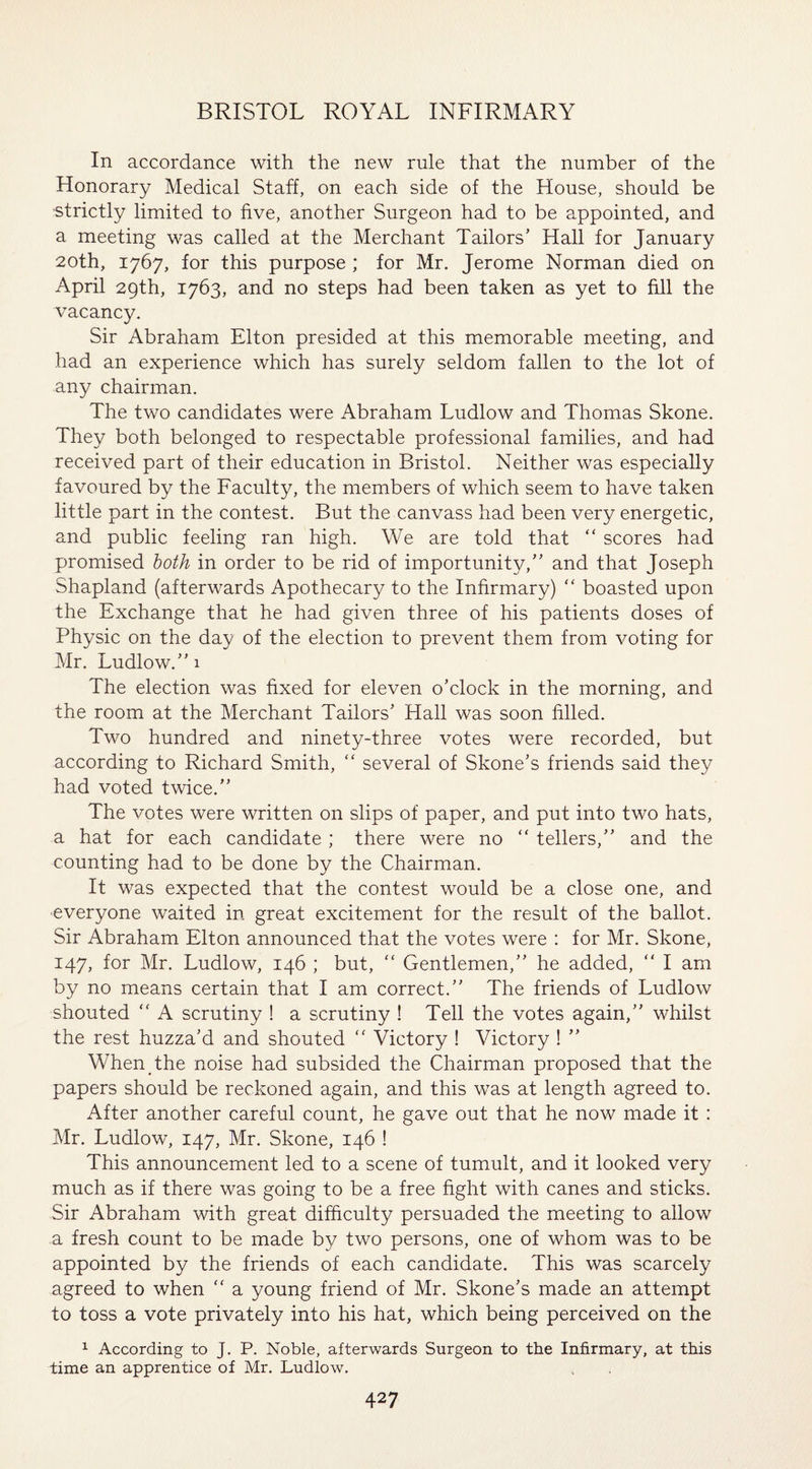 In accordance with the new rule that the number of the Honorary Medical Staff, on each side of the House, should be ■strictly limited to five, another Surgeon had to be appointed, and a meeting was called at the Merchant Tailors’ Hall for January 20th, 1767, for this purpose ; for Mr. Jerome Norman died on April 29th, 1763, and no steps had been taken as yet to fill the vacancy. Sir Abraham Elton presided at this memorable meeting, and had an experience which has surely seldom fallen to the lot of any chairman. The two candidates were Abraham Ludlow and Thomas Skone. They both belonged to respectable professional families, and had received part of their education in Bristol. Neither was especially favoured by the Faculty, the members of which seem to have taken little part in the contest. But the canvass had been very energetic, and public feeling ran high. We are told that “ scores had promised both in order to be rid of importunity,” and that Joseph Shapland (afterwards Apothecary to the Infirmary) “ boasted upon the Exchange that he had given three of his patients doses of Physic on the day of the election to prevent them from voting for Mr. Ludlow.” 1 The election was fixed for eleven o’clock in the morning, and the room at the Merchant Tailors’ Hall was soon filled. Two hundred and ninety-three votes were recorded, but according to Richard Smith, “ several of Skone’s friends said they had voted twice.” The votes were written on slips of paper, and put into two hats, a hat for each candidate ; there were no “ tellers,” and the counting had to be done by the Chairman. It was expected that the contest would be a close one, and everyone waited in great excitement for the result of the ballot. Sir Abraham Elton announced that the votes were : for Mr. Skone, 147, for Mr. Ludlow, 146 ; but, “ Gentlemen,” he added,  I am by no means certain that I am correct.” The friends of Ludlow shouted “ A scrutiny ! a scrutiny ! Tell the votes again,” whilst the rest huzza’d and shouted “ Victory ! Victory ! ” When the noise had subsided the Chairman proposed that the papers should be reckoned again, and this was at length agreed to. After another careful count, he gave out that he now made it : Mr. Ludlow, 147, Mr. Skone, 146 ! This announcement led to a scene of tumult, and it looked very much as if there was going to be a free fight with canes and sticks. Sir Abraham with great difficulty persuaded the meeting to allow a fresh count to be made by two persons, one of whom was to be appointed by the friends of each candidate. This was scarcely agreed to when “ a young friend of Mr. Skone’s made an attempt to toss a vote privately into his hat, which being perceived on the 1 According to J. P. Noble, afterwards Surgeon to the Infirmary, at this time an apprentice of Mr. Ludlow.