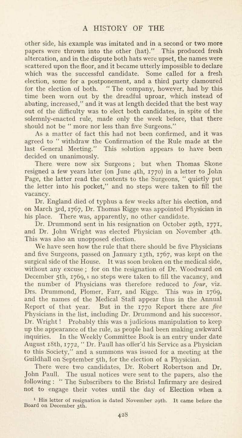 other side, his example was imitated and in a second or two more papers were thrown into the other (hat).” This produced fresh altercation, and in the dispute both hats were upset, the names were scattered upon the floor, and it became utterly impossible to declare which was the successful candidate. Some called for a fresh election, some for a postponement, and a third party clamoured for the election of both. “ The company, however, had by this time been worn out by the dreadful uproar, which instead of abating, increased,” and it was at length decided that the best way out of the difficulty was to elect both candidates, in spite of the solemnly-enacted rule, made only the week before, that there should not be “ more nor less than five Surgeons.” As a matter of fact this had not been confirmed, and it was agreed to “ withdraw the Confirmation of the Rule made at the last General Meeting.” This solution appears to have been decided on unanimously. There were now six Surgeons ; but when Thomas Skone resigned a few years later (on June 4th, 1770) in a letter to John Page, the latter read the contents to the Surgeons, “ quietly put the letter into his pocket,” and no steps were taken to fill the vacancy. Dr. England died of typhus a few weeks after his election, and on March 3rd, 1767, Dr. Thomas Rigge was appointed Physician in his place. There was, apparently, no other candidate. Dr. Drummond sent in his resignation on October 29th, 1771, and Dr. John Wright was elected Physician on November 4th. This was also an unopposed election. We have seen how the rule that there should be five Physicians and five Surgeons, passed on January 13th, 1767, was kept on the surgical side of the House. It was soon broken on the medical side, without any excuse ; for on the resignation of Dr. Woodward on December 5th, 1769,1 no steps were taken to fill the vacancy, and the number of Physicians was therefore reduced to four, viz. Drs. Drummond, Plomer, Farr, and Rigge. This was in 1769, and the names of the Medical Staff appear thus in the Annual Report of that year. But in the 1770 Report there are five Physicians in the list, including Dr. Drummond and his successor, Dr. Wright ! Probably this was a judicious manipulation to keep up the appearance of the rule, as people had been making awkward inquiries. In the Weekly Committee Book is an entry under date August 18th, 1772, “ Dr. Pauli has offer’d his Service as a Physician to this Society,” and a summons was issued for a meeting at the Guildhall on September 5th, for the election of a Physician. There were two candidates, Dr. Robert Robertson and Dr. John Pauli. The usual notices were sent to the papers, also the following : “ The Subscribers to the Bristol Infirmary are desired not to engage their votes until the day of Election when a 1 His letter of resignation is dated November 29th. Board on December 5th. It came before the