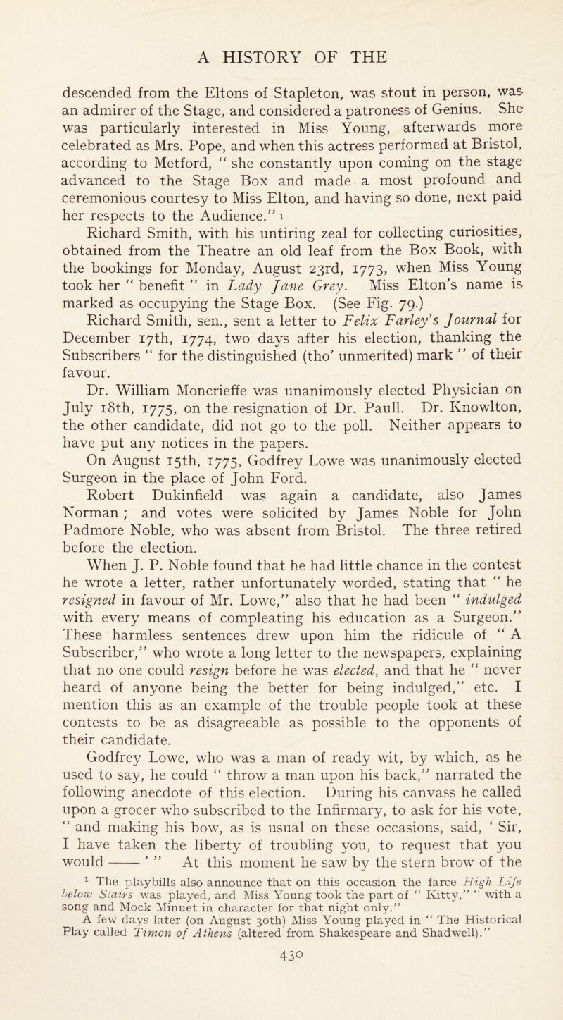 descended from the Eltons of Stapleton, was stout in person, was an admirer of the Stage, and considered a patroness of Genius. She was particularly interested in Miss Young, afterwards more celebrated as Mrs. Pope, and when this actress performed at Bristol, according to Metford, “ she constantly upon coming on the stage advanced to the Stage Box and made a most profound and ceremonious courtesy to Miss Elton, and having so done, next paid her respects to the Audience.” 1 Richard Smith, with his untiring zeal for collecting curiosities, obtained from the Theatre an old leaf from the Box Book, with the bookings for Monday, August 23rd, 1773, when Miss Young took her “ benefit ” in Lady Jane Grey. Miss Elton’s name is marked as occupying the Stage Box. (See Fig. 79.) Richard Smith, sen., sent a letter to Felix Farley s Journal for December 17th, 1774, two days after his election, thanking the Subscribers “ for the distinguished (tho’ unmerited) mark ” of their favour. Dr. William Moncrieffe was unanimously elected Physician on July 18th, 1775, on the resignation of Dr. Pauli. Dr. Knowlton, the other candidate, did not go to the poll. Neither appears to have put any notices in the papers. On August 15th, 1775, Godfrey Lowe was unanimously elected Surgeon in the place of John Ford. Robert Dukinfield was again a candidate, also James Norman ; and votes were solicited by James Noble for John Padmore Noble, who was absent from Bristol. The three retired before the election. When J. P. Noble found that he had little chance in the contest he wrote a letter, rather unfortunately worded, stating that “ he resigned in favour of Mr. Lowe,” also that he had been “ indulged with every means of compleating his education as a Surgeon.” These harmless sentences drew upon him the ridicule of “ A Subscriber,” who wrote a long letter to the newspapers, explaining that no one could resign before he was elected, and that he “ never heard of anyone being the better for being indulged,” etc. I mention this as an example of the trouble people took at these contests to be as disagreeable as possible to the opponents of their candidate. Godfrey Lowe, who was a man of ready wit, by which, as he used to say, he could “ throw a man upon his back,” narrated the following anecdote of this election. During his canvass he called upon a grocer who subscribed to the Infirmary, to ask for his vote, “ and making his bow, as is usual on these occasions, said, ‘ Sir, I have taken the liberty of troubling you, to request that you would-5 ” At this moment he saw by the stern brow of the 1 The playbills also announce that on this occasion the farce High Lije below Stairs was played, and Miss Young took the part of “ Kitty,” “ with a song and Mock Minuet in character for that night only.” A few days later (on August 30th) Miss Young played in “ The Historical Play called Timon of Athens (altered from Shakespeare and Shad well).”