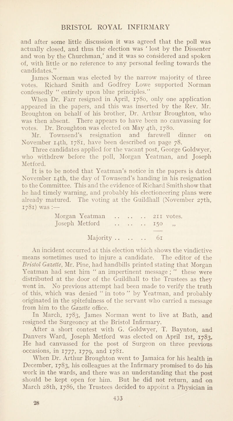 and after some little discussion it was agreed that the poll was actually closed, and thus the election was ' lost by the Dissenter and won by the Churchman/ and it was so considered and spoken of, with little or no reference to any personal feeling towards the candidates/' James Norman was elected by the narrow majority of three votes. Richard Smith and Godfrey Lowe supported Norman confessedly “ entirely upon blue principles. When Dr. Farr resigned in April, 1780, only one application appeared in the papers, and this was inserted by the Rev. Mr. Broughton on behalf of his brother, Dr. Arthur Broughton, who was then absent. There appears to have been no canvassing for votes. Dr. Broughton was elected on May 4th, 1780. Mr. Townsend’s resignation and farewell dinner on November 14th, 1781, have been described on page 78. Three candidates applied for the vacant post, George Goldwyer, who withdrew before the poll, Morgan Yeatman, and Joseph Metford. It is to be noted that Yeatman’s notice in the papers is dated November 14th, the day of Townsend’s handing in his resignation to the Committee. This and the evidence of Richard Smith show that he had timely warning, and probably his electioneering plans were already matured. The voting at the Guildhall (November 27th, 1781) was :— Morgan Yeatman . 211 votes. Joseph Metford . 150 Majority. 61 An incident occurred at this election which shows the vindictive means sometimes used to injure a candidate. The editor of the Bristol Gazette, Mr. Pine, had handbills printed stating that Morgan Yeatman had sent him “ an impertinent message ; ’’ these were distributed at the door of the Guildhall to the Trustees as they went in. No previous attempt had been made to verify the truth of this, which was denied “ in toto ’’ by Yeatman, and probably originated in the spitefulness of the servant who carried a message from him to the Gazette office. In March, 1783, James Norman went to live at Bath, and resigned the Surgeoncy at the Bristol Infirmary. After a short contest with G. Goldwyer, T. Baynton, and Danvers Ward, Joseph Metford was elected on April 1st, 1783. He had canvassed for the post of Surgeon on three previous occasions, in 1777, 1779, and 1781. When Dr. Arthur Broughton went to Jamaica for his health in December, 1783, his colleagues at the Infirmary promised to do his work in the wards, and there was an understanding that the post should be kept open for him. But he did not return, and on March 28th, 1786, the Trustees decided to appoint a Physician in 28