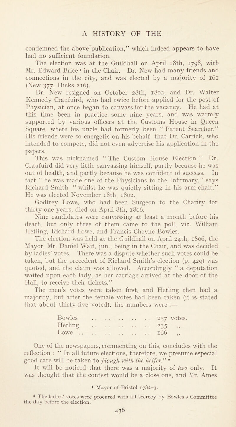 condemned the above publication/' which indeed appears to have had no sufficient foundation. The election was at the Guildhall on April 18th, 1798, with Mr. Edward Brice 1 in the Chair. Dr. New had many friends and connections in the city, and was elected by a majority of 161 (New 377, Hicks 216). Dr. New resigned on October 28th, 1802, and Dr. Walter Kennedy Craufuird, who had twice before applied for the post of Physician, at once began to canvass for the vacancy. He had at this time been in practice some nine years, and was warmly supported by various officers at the Customs House in Queen Square, where his uncle had formerly been “ Patent Searcher. His friends were so energetic on his behalf that Dr. Carrick, who intended to compete, did not even advertise his application in the papers. This was nicknamed “ The Custom House Election. Dr. Craufuird did very little canvassing himself, partly because he was out of health, and partly because he was confident of success. In fact “ he was made one of the Physicians to the Infirmary, says Richard Smith “ whilst he was quietly sitting in his arm-chair. He was elected November 18th, 1802. Godfrey Lowe, who had been Surgeon to the Charity for thirty-one years, died on April 8th, 1806. Nine candidates were canvassing at least a month before his death, but only three of them came to the poll, viz. William Hetling, Richard Lowe, and Francis Cheyne Bowles. The election was held at the Guildhall on April 24th, 1806, the Mayor, Mr. Daniel Wait, jun., being in the Chair, and was decided by ladies' votes. There was a dispute whether such votes could be taken, but the precedent of Richard Smith's election (p. 429) was quoted, and the claim was allowed. Accordingly “ a deputation waited upon each lady, as her carriage arrived at the door of the Hall, to receive their tickets. The men’s votes were taken first, and Hetling then had a majority, but after the female votes had been taken (it is stated that about thirty-five voted), the numbers were :— Bowles Hetling Lowe . 237 votes. 235 „ 166 One of the newspapers, commenting on this, concludes with the reflection : “In all future elections, therefore, we presume especial good care will be taken to plough with the heifer. 2 It will be noticed that there was a majority of two only. It was thought that the contest would be a close one, and Mr. Ames