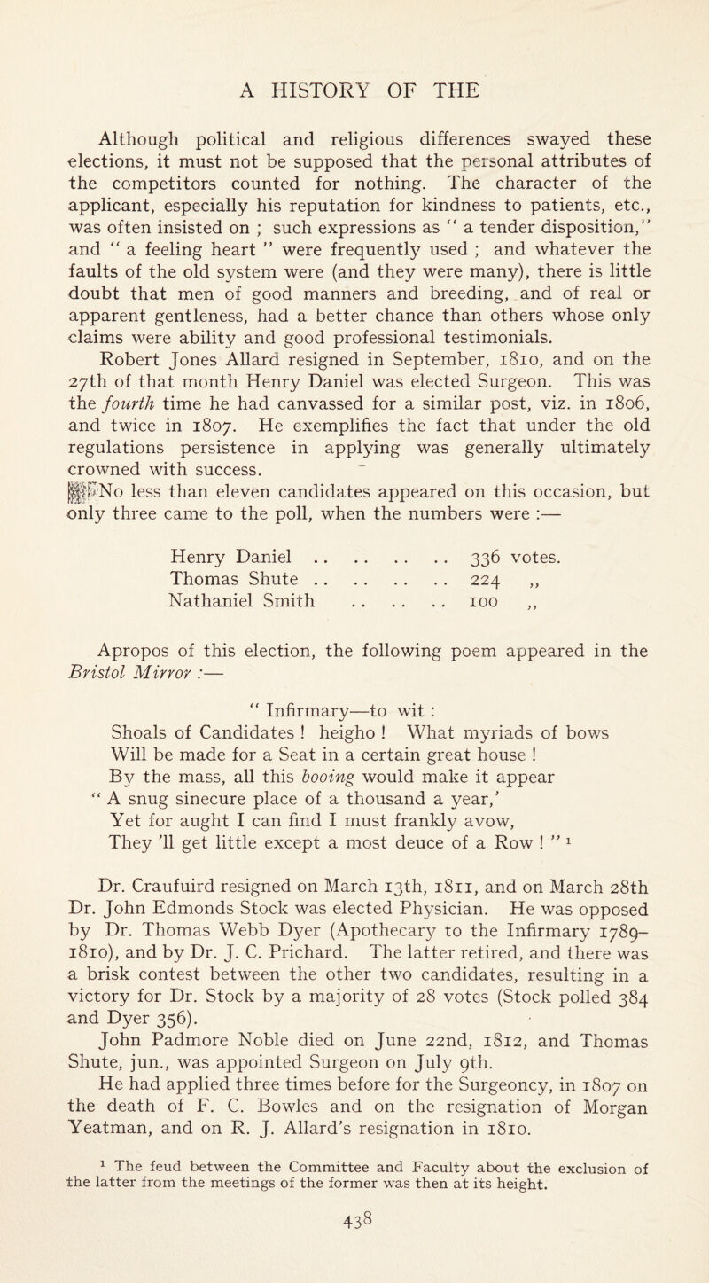 Although political and religious differences swayed these elections, it must not be supposed that the personal attributes of the competitors counted for nothing. The character of the applicant, especially his reputation for kindness to patients, etc., was often insisted on ; such expressions as “ a tender disposition/' and “ a feeling heart ” were frequently used ; and whatever the faults of the old system were (and they were many), there is little doubt that men of good manners and breeding, and of real or apparent gentleness, had a better chance than others whose only claims were ability and good professional testimonials. Robert Jones Allard resigned in September, 1810, and on the 27th of that month Henry Daniel was elected Surgeon. This was the fourth time he had canvassed for a similar post, viz. in 1806, and twice in 1807. He exemplifies the fact that under the old regulations persistence in applying was generally ultimately crowned with success. !|KNo less than eleven candidates appeared on this occasion, but only three came to the poll, when the numbers were :— Henry Daniel.336 votes. Thomas Shute.224 ,, Nathaniel Smith . 100 Apropos of this election, the following poem appeared in the Bristol Mirror :— “ Infirmary—to wit : Shoals of Candidates ! heigho ! What myriads of bows Will be made for a Seat in a certain great house ! By the mass, all this booing would make it appear “ A snug sinecure place of a thousand a year/ Yet for aught I can find I must frankly avow, They ’ll get little except a most deuce of a Row ! ” 1 Dr. Craufuird resigned on March 13th, 1811, and on March 28th Dr. John Edmonds Stock was elected Physician. He was opposed by Dr. Thomas Webb Dyer (Apothecary to the Infirmary 1789- 1810), and by Dr. J. C. Prichard. The latter retired, and there was a brisk contest between the other two candidates, resulting in a victory for Dr. Stock by a majority of 28 votes (Stock polled 384 and Dyer 356). John Padmore Noble died on June 22nd, 1812, and Thomas Shute, jun., was appointed Surgeon on July 9th. He had applied three times before for the Surgeoncy, in 1807 on the death of F. C. Bowles and on the resignation of Morgan Yeatman, and on R. J. Allard’s resignation in 1810. 1 The feud between the Committee and Faculty about the exclusion of the latter from the meetings of the former was then at its height.