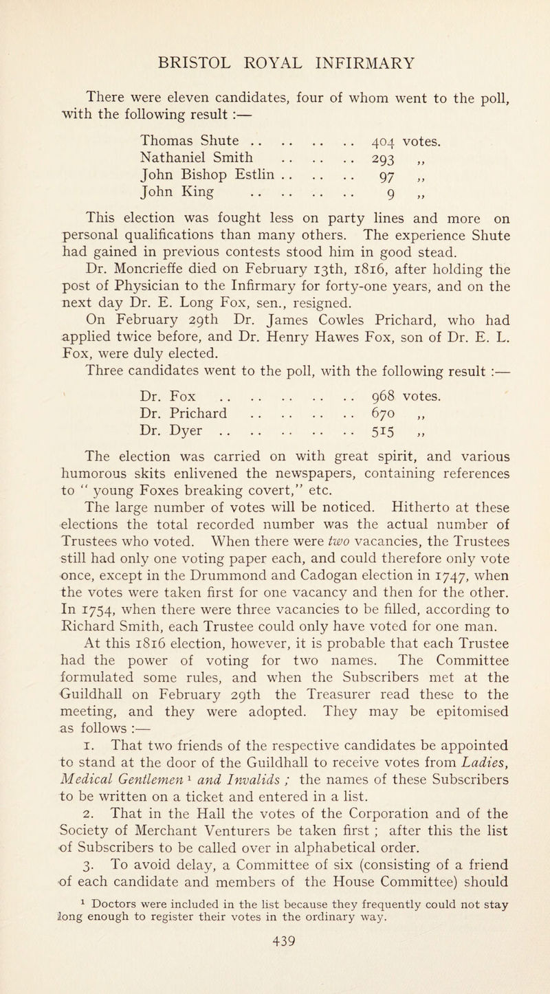 There were eleven candidates, four of whom went to the poll, with the following result :— Thomas Shute.404 votes. Nathaniel Smith . 293 ,, John Bishop Estlin. 97 ,, John King . 9 „ This election was fought less on party lines and more on personal qualifications than many others. The experience Shute had gained in previous contests stood him in good stead. Dr. Moncrieffe died on February 13th, 1816, after holding the post of Physician to the Infirmary for forty-one years, and on the next day Dr. E. Long Fox, sen., resigned. On February 29th Dr. James Cowles Prichard, who had applied twice before, and Dr. Henry Hawes Fox, son of Dr. E. L. Fox, were duly elected. Three candidates went to the poll, with the following result :— Dr. Fox .968 votes. Dr. Prichard .670 ,, Dr. Dyer.515 „ The election was carried on with great spirit, and various humorous skits enlivened the newspapers, containing references to “ young Foxes breaking covert,” etc. The large number of votes will be noticed. Hitherto at these elections the total recorded number was the actual number of Trustees who voted. When there were two vacancies, the Trustees still had only one voting paper each, and could therefore only vote once, except in the Drummond and Cadogan election in 1747, when the votes were taken first for one vacancy and then for the other. In 1754, when there were three vacancies to be filled, according to Richard Smith, each Trustee could only have voted for one man. At this 1816 election, however, it is probable that each Trustee had the power of voting for two names. The Committee formulated some rules, and when the Subscribers met at the Guildhall on February 29th the Treasurer read these to the meeting, and they were adopted. They may be epitomised as follows :— 1. That two friends of the respective candidates be appointed to stand at the door of the Guildhall to receive votes from Ladies, Medical Gentlemen 1 and Invalids ; the names of these Subscribers to be written on a ticket and entered in a list. 2. That in the Hall the votes of the Corporation and of the Society of Merchant Venturers be taken first ; after this the list of Subscribers to be called over in alphabetical order. 3. To avoid delay, a Committee of six (consisting of a friend of each candidate and members of the House Committee) should 1 Doctors were included in the list because they frequently could not stay long enough to register their votes in the ordinary way.