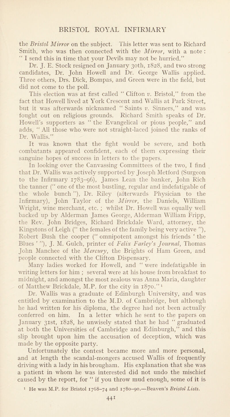 the Bristol Mirror on the subject. This letter was sent to Richard Smith, who was then connected with the Mirror, with a note : “ I send this in time that your Devils may not be hurried.” Dr. J. E. Stock resigned on January 30th, 1828, and two strong candidates, Dr. John Howell and Dr. George Wallis applied. Three others, Drs. Dick, Bompas, and Green were in the field, but did not come to the poll. This election was at first called “ Clifton v. Bristol/' from the fact that Howell lived at York Crescent and Wallis at Park Street, but it was afterwards nicknamed “ Saints v. Sinners, and was fought out on religious grounds. Richard Smith speaks of Dr. Howell’s supporters as “ the Evangelical or pious people,” and adds, “ All those who were not straight-laced joined the ranks of Dr. Wallis.” It was known that the fight would be severe, and both combatants appeared confident, each of them expressing their sanguine hopes of success in letters to the papers. In looking over the Canvassing Committees of the two, I find that Dr. Wallis was actively supported by Joseph Metford (Surgeon to the Infirmary 1783-96), James Lean the banker, John Rich the tanner ( one of the most bustling, regular and indefatigable of the whole bunch ”), Dr. Riley (afterwards Physician to the Infirmary), John Taylor of the Mirror, the Daniels, William Wright, wine merchant, etc. ; whilst Dr. Howell was equally well backed up by Alderman James George, Alderman William Fripp, the Rev. John Bridges, Richard Brickdale Ward, attorney, the Kingstons of Leigh (“ the females of the family being very active ”), Robert Bush the cooper (“ omnipotent amongst his friends * the Blues ’ ”), J. M. Gulch, printer of Felix Farley’s Journal, Thomas John Manchee of the Mercury, the Brights of Ham Green, and people connected with the Clifton Dispensary. Many ladies worked for Howell, and “ were indefatigable in writing letters for him ; several were at his house from breakfast to midnight, and amongst the most zealous was Anna Maria, daughter of Matthew Brickdale, M.P. for the city in 1870.” 1 Dr. Wallis was a graduate of Edinburgh University, and was entitled by examination to the M.D. of Cambridge, but although he had written for his diploma, the degree had not been actually conferred on him. In a letter which he sent to the papers on January 31st, 1828, he unwisely stated that he had “ graduated at both the Universities of Cambridge and Edinburgh,” and this slip brought upon him the accusation of deception, which was made by the opposite party. Unfortunately the contest became more and more personal, and at length the scandal-mongers accused Wallis of frequently driving with a lady in his brougham. His explanation that she was a patient in whom he was interested did not undo the mischief caused by the report, for “ if you throw mud enough, some of it is. He was M.P. for Bristol 1768-74 and 1780-90.—Beaven’s Bristol Lists. 1