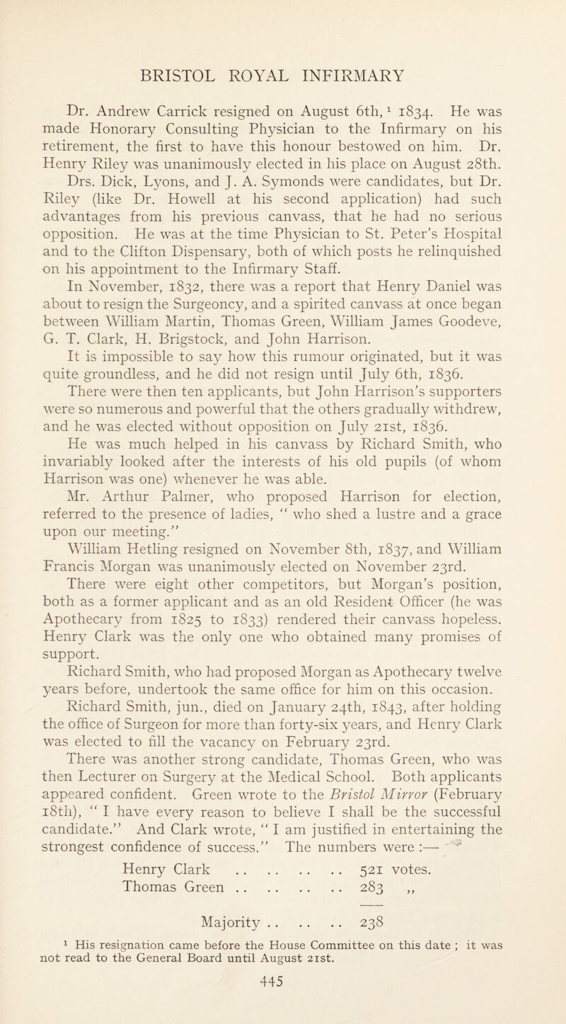 Dr. Andrew Carrick resigned on August 6th,1 1834. He was made Honorary Consulting Physician to the Infirmary on his retirement, the first to have this honour bestowed on him. Dr. Henry Riley was unanimously elected in his place on August 28th. Drs. Dick, Lyons, and J. A. Symonds were candidates, but Dr. Riley (like Dr. Howell at his second application) had such advantages from his previous canvass, that he had no serious opposition. He was at the time Physician to St. Peter’s Hospital and to the Clifton Dispensary, both of which posts he relinquished on his appointment to the Infirmary Staff. In November, 1832, there was a report that Henry Daniel was about to resign the Surgeoncy, and a spirited canvass at once began between William Martin, Thomas Green, William James Goodeve, G. T. Clark, H. Brigstock, and John Harrison. It is impossible to say how this rumour originated, but it was quite groundless, and he did not resign until July 6th, 1836. There were then ten applicants, but John Harrison’s supporters were so numerous and powerful that the others gradually withdrew, and he was elected without opposition on July 21st, 1836. He was much helped in his canvass by Richard Smith, who invariably looked after the interests of his old pupils (of whom Harrison was one) whenever he was able. Mr. Arthur Palmer, who proposed Harrison for election, referred to the presence of ladies, <f who shed a lustre and a grace upon our meeting.” William Hetling resigned on November 8th, 1837, and William Francis Morgan was unanimously elected on November 23rd. There were eight other competitors, but Morgan’s position, both as a former applicant and as an old Resident Officer (he was Apothecary from 1825 to 1833) rendered their canvass hopeless. Henry Clark was the only one who obtained many promises of support. Richard Smith, who had proposed Morgan as Apothecary twelve years before, undertook the same office for him on this occasion. Richard Smith, jun., died on January 24th, 1843, after holding the office of Surgeon for more than forty-six years, and Henry Clark was elected to fill the vacancy on February 23rd. There was another strong candidate, Thomas Green, who was then Lecturer on Surgery at the Medical School. Both applicants appeared confident. Green wrote to the Bristol Mirror (February 18th), “ I have every reason to believe I shall be the successful candidate.” And Clark wrote, “ I am justified in entertaining the strongest confidence of success.” The numbers were :— J Henry Clark .521 votes. Thomas Green.283 ,, Majority. 238 1 His resignation came before the House Committee on this date ; it was not read to the General Board until August 21st.