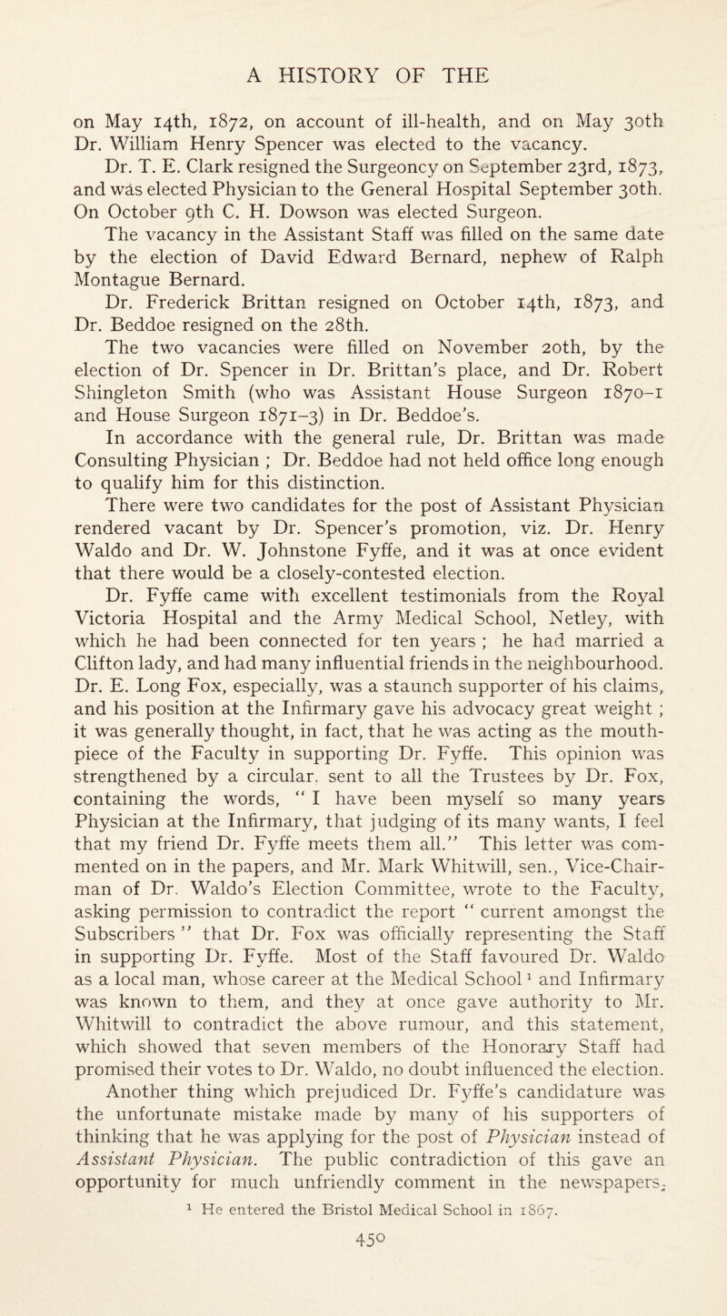 on May 14th, 1872, on account of ill-health, and on May 30th Dr. William Henry Spencer was elected to the vacancy. Dr. T. E. Clark resigned the Surgeoncy on September 23rd, 1873, and was elected Physician to the General Hospital September 30th. On October 9th C. H. Dowson was elected Surgeon. The vacancy in the Assistant Staff was filled on the same date by the election of David Edward Bernard, nephew of Ralph Montague Bernard. Dr. Frederick Brittan resigned on October 14th, 1873, and Dr. Beddoe resigned on the 28th. The two vacancies were filled on November 20th, by the election of Dr. Spencer in Dr. Brittan’s place, and Dr. Robert Shingleton Smith (who was Assistant House Surgeon 1870-r and House Surgeon 1871-3) in Dr. Beddoe’s. In accordance with the general rule, Dr. Brittan was made Consulting Physician ; Dr. Beddoe had not held office long enough to qualify him for this distinction. There were two candidates for the post of Assistant Physician rendered vacant by Dr. Spencer’s promotion, viz. Dr. Henry Waldo and Dr. W. Johnstone Fyffe, and it was at once evident that there would be a closely-contested election. Dr. Fyffe came with excellent testimonials from the Royal Victoria Hospital and the Army Medical School, Netley, with which he had been connected for ten years ; he had married a Clifton lady, and had many influential friends in the neighbourhood. Dr. E. Long Fox, especially, was a staunch supporter of his claims, and his position at the Infirmary gave his advocacy great weight ; it was generally thought, in fact, that he was acting as the mouth¬ piece of the Faculty in supporting Dr. Fyffe. This opinion was strengthened by a circular, sent to all the Trustees by Dr. Fox, containing the words, “ I have been myself so many years Physician at the Infirmary, that judging of its many wants, I feel that my friend Dr. Fyffe meets them all.” This letter was com¬ mented on in the papers, and Mr. Mark Whitwill, sen., Vice-Chair¬ man of Dr. Waldo’s Election Committee, wrote to the Faculty, asking permission to contradict the report “ current amongst the Subscribers ” that Dr. Fox was officially representing the Staff in supporting Dr. Fyffe. Most of the Staff favoured Dr. Waldo as a local man, whose career at the Medical School1 and Infirmary was known to them, and they at once gave authority to Mr. Whitwill to contradict the above rumour, and this statement, which showed that seven members of the Honorary Staff had promised their votes to Dr. Waldo, no doubt influenced the election. Another thing which prejudiced Dr. Fyffe’s candidature was the unfortunate mistake made by many of his supporters of thinking that he was applying for the post of Physician instead of Assistant Physician. The public contradiction of this gave an opportunity for much unfriendly comment in the newspapers- 1 He entered the Bristol Medical School in 1867. 45°