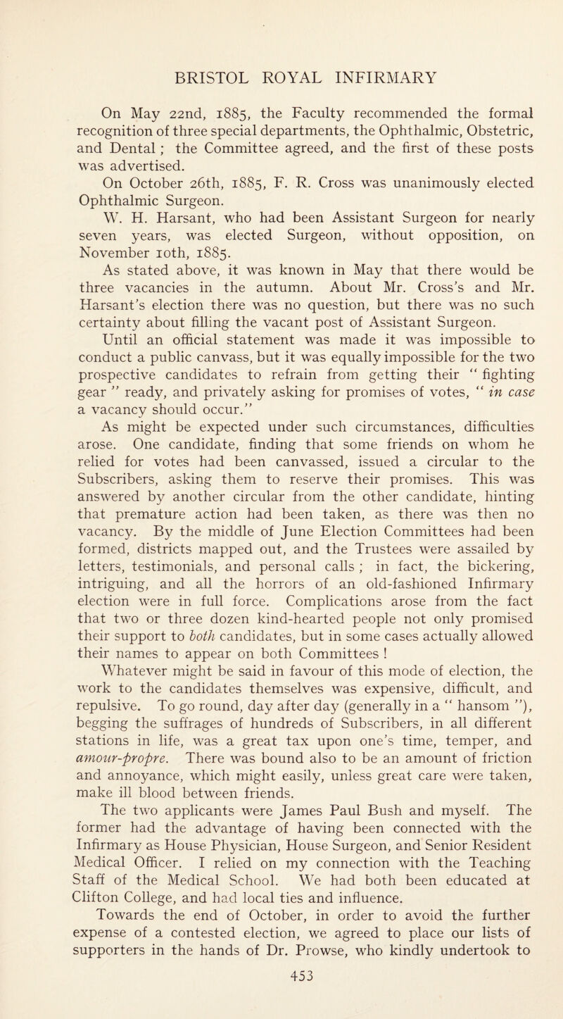 On May 22nd, 1885, the Faculty recommended the formal recognition of three special departments, the Ophthalmic, Obstetric, and Dental; the Committee agreed, and the first of these posts was advertised. On October 26th, 1885, F. R. Cross was unanimously elected Ophthalmic Surgeon. W. H. Harsant, who had been Assistant Surgeon for nearly seven years, was elected Surgeon, without opposition, on November 10th, 1885. As stated above, it was known in May that there would be three vacancies in the autumn. About Mr. Cross's and Mr. Harsant’s election there was no question, but there was no such certainty about filling the vacant post of Assistant Surgeon. Until an official statement was made it was impossible to conduct a public canvass, but it was equally impossible for the two prospective candidates to refrain from getting their  fighting gear  ready, and privately asking for promises of votes, “ in case a vacancy should occur. As might be expected under such circumstances, difficulties arose. One candidate, finding that some friends on whom he relied for votes had been canvassed, issued a circular to the Subscribers, asking them to reserve their promises. This was answered by another circular from the other candidate, hinting that premature action had been taken, as there was then no vacancy. By the middle of June Election Committees had been formed, districts mapped out, and the Trustees were assailed by letters, testimonials, and personal calls ; in fact, the bickering, intriguing, and all the horrors of an old-fashioned Infirmary election were in full force. Complications arose from the fact that two or three dozen kind-hearted people not only promised their support to both candidates, but in some cases actually allowed their names to appear on both Committees ! Whatever might be said in favour of this mode of election, the work to the candidates themselves was expensive, difficult, and repulsive. To go round, day after day (generally in a “ hansom ”), begging the suffrages of hundreds of Subscribers, in all different stations in life, was a great tax upon one’s time, temper, and amour-propre. There was bound also to be an amount of friction and annoyance, which might easily, unless great care were taken, make ill blood between friends. The two applicants were James Paul Bush and myself. The former had the advantage of having been connected with the Infirmary as House Physician, House Surgeon, and Senior Resident Medical Officer. I relied on my connection with the Teaching Staff of the Medical School. We had both been educated at Clifton College, and had local ties and influence. Towards the end of October, in order to avoid the further expense of a contested election, we agreed to place our lists of supporters in the hands of Dr. Prowse, who kindly undertook to