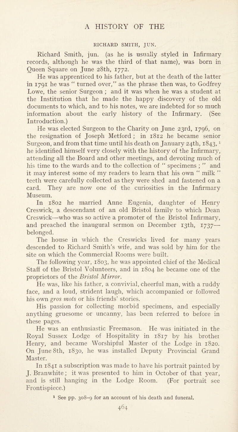 RICHARD SMITH, JUN. Richard Smith, jun. (as he is usually styled in Infirmary records, although he was the third of that name), was born in Queen Square on June 28th, 1772. He was apprenticed to his father, but at the death of the latter in 1791 he was “ turned over,” as the phrase then was, to Godfrey Lowe, the senior Surgeon ; and it was when he was a student at the Institution that he made the happy discovery of the old documents to which, and to his notes, we are indebted for so much information about the early history of the Infirmary. (See Introduction.) He was elected Surgeon to the Charity on June 23rd, 1796, on the resignation of Joseph Metford ; in 1812 he became senior Surgeon, and from that time until his death on January 24th, 1843,1 he identified himself very closely with the history of the Infirmary, attending all the Board and other meetings, and devoting much of his time to the wards and to the collection of “ specimens ; ” and it may interest some of my readers to learn that his own “ milk ” teeth were carefully collected as they were shed and fastened on a card. They are now one of the curiosities in the Infirmary Museum. In 1802 he married Anne Eugenia, daughter of Henry Creswick, a descendant of an old Bristol family to which Dean Creswick—who was so active a promoter of the Bristol Infirmary, and preached the inaugural sermon on December 13th, 1737—• belonged. The house in which the Creswicks lived for many years descended to Richard Smith's wife, and was sold by him for the site on which the Commercial Rooms were built. The following year, 1803, he was appointed chief of the Medical Staff of the Bristol Volunteers, and in 1804 he became one of the proprietors of the Bristol Mirror. He was, like his father, a convivial, cheerful man, with a ruddy face, and a loud, strident laugh, which accompanied or followed his own gros mots or his friends’ stories. His passion for collecting morbid specimens, and especially anything gruesome or uncanny, has been referred to before in these pages. He was an enthusiastic Freemason. He was initiated in the Royal Sussex Lodge of Hospitality in 1817 by his brother Henry, and became Worshipful Master of the Lodge in 1820. On June 8th, 1830, he was installed Deputy Provincial Grand Master. In 1841 a subscription was made to have his portrait painted by J. Branwhite; it was presented to him in October of that year, and is still hanging in the Lodge Room. (For portrait see Frontispiece.) 1 See pp. 308-9 for an account of his death and funeral.