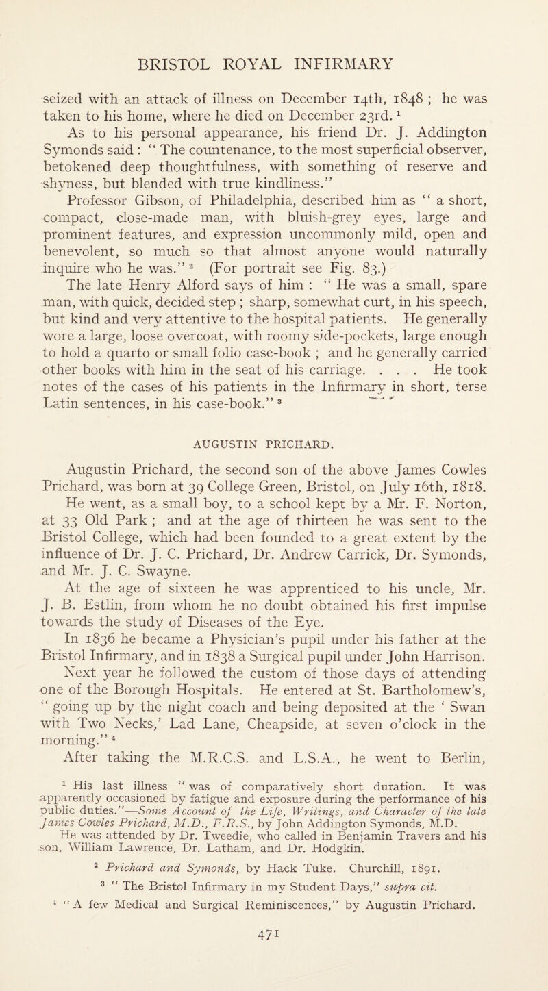 seized with an attack of illness on December 14th, 1848 ; he was taken to his home, where he died on December 23rd.1 As to his personal appearance, his friend Dr. J. Addington Symonds said : “ The countenance, to the most superficial observer, betokened deep thoughtfulness, with something of reserve and shyness, but blended with true kindliness.” Professor Gibson, of Philadelphia, described him as “ a short, compact, close-made man, with bluish-grey eyes, large and prominent features, and expression uncommonly mild, open and benevolent, so much so that almost anyone would naturally inquire who he was.” 2 (For portrait see Fig. 83.) The late Henry Alford says of him : “ He was a small, spare man, with quick, decided step ; sharp, somewhat curt, in his speech, but kind and very attentive to the hospital patients. He generally wore a large, loose overcoat, with roomy side-pockets, large enough to hold a quarto or small folio case-book ; and he generally carried other books with him in the seat of his carriage. . . . He took notes of the cases of his patients in the Infirmary in short, terse Latin sentences, in his case-book.” 3 AUGUSTIN PRICHARD. Augustin Prichard, the second son of the above James Cowles Prichard, was born at 39 College Green, Bristol, on July 16th, 1818. He went, as a small boy, to a school kept by a Mr. F. Norton, at 33 Old Park ; and at the age of thirteen he was sent to the Bristol College, which had been founded to a great extent by the influence of Dr. J. C. Prichard, Dr. Andrew Carrick, Dr. Symonds, and Mr. J. C. Swayne. At the age of sixteen he was apprenticed to his uncle, Mr. J. B. Estlin, from whom he no doubt obtained his first impulse towards the study of Diseases of the Eye. In 1836 he became a Physician’s pupil under his father at the Bristol Infirmary, and in 1838 a Surgical pupil under John Harrison. Next year he followed the custom of those days of attending one of the Borough Hospitals. He entered at St. Bartholomew’s, “ going up by the night coach and being deposited at the ‘ Swan with Two Necks,’ Lad Lane, Cheapside, at seven o’clock in the morning.” 4 After taking the M.R.C.S. and L.S.A., he went to Berlin, 1 His last illness “ was of comparatively short duration. It was apparently occasioned by fatigue and exposure during the performance of his public duties.”—Some Account of the Life, Writings, and Character of the late James Cowles Prichard, M.D., F.R.S., by John Addington Symonds, M.D. He was attended by Dr. Tweedie, who called in Benjamin Travers and his son, William Lawrence, Dr. Latham, and Dr. Hodgkin. 2 Prichard and Symonds, by Hack Tuke. Churchill, 1891. 3 “ The Bristol Infirmary in my Student Days,” supra cit. 4 ” A few Medical and Surgical Reminiscences,” by Augustin Prichard.