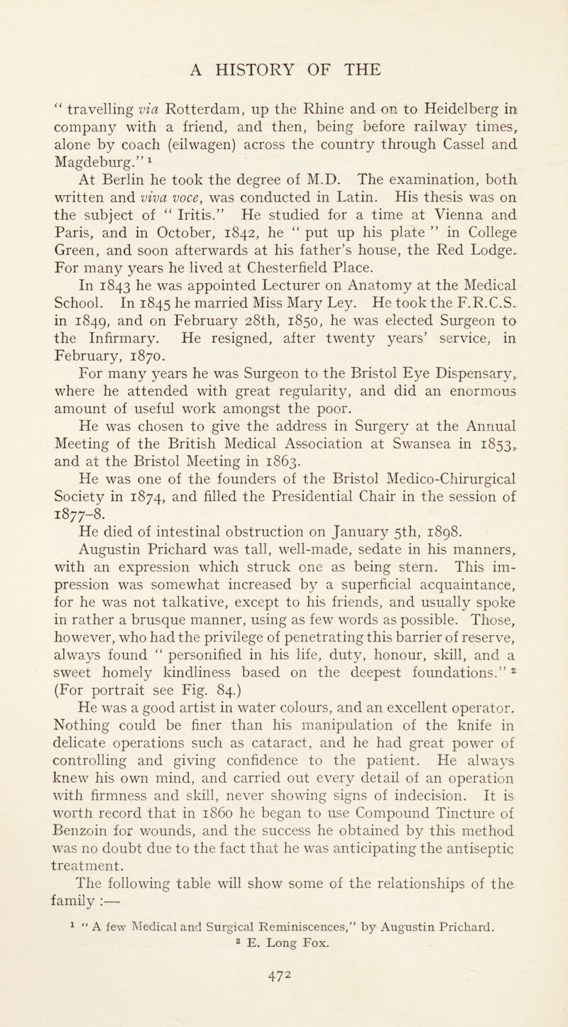 “ travelling via Rotterdam, up the Rhine and on to Heidelberg in company with a friend, and then, being before railway times,, alone by coach (eilwagen) across the country through Cassel and Magdeburg.” 1 At Berlin he took the degree of M.D. The examination, both written and viva voce, was conducted in Latin. His thesis was on the subject of “ Iritis.” He studied for a time at Vienna and Paris, and in October, 1842, he “ put up his plate ” in College Green, and soon afterwards at his father’s house, the Red Lodge.. For many years he lived at Chesterfield Place. In 1843 he was appointed Lecturer on Anatomy at the Medical School. In 1845 he married Miss Mary Ley. He took the F.R.C.S. in 1849, and on February 28th, 1850, he was elected Surgeon to the Infirmary. He resigned, after twenty years’ service, in February, 1870. For many years he was Surgeon to the Bristol Eye Dispensary r where he attended with great regularity, and did an enormous amount of useful work amongst the poor. He was chosen to give the address in Surgery at the Annual Meeting of the British Medical Association at Swansea in 1853,, and at the Bristol Meeting in 1863. He was one of the founders of the Bristol Medico-Chirurgical Society in 1874, and filled the Presidential Chair in the session of 1877-8. He died of intestinal obstruction on January 5th, 1898. Augustin Prichard was tall, well-made, sedate in his manners, with an expression which struck one as being stern. This im¬ pression was somewhat increased by a superficial acquaintance, for he was not talkative, except to his friends, and usually spoke in rather a brusque manner, using as few words as possible. Those, however, who had the privilege of penetrating this barrier of reserve, always found “ personified in his life, duty, honour, skill, and a sweet homely kindliness based on the deepest foundations.” s (For portrait see Fig. 84.) He was a good artist in water colours, and an excellent operator. Nothing could be finer than his manipulation of the knife in delicate operations such as cataract, and he had great power of controlling and giving confidence to the patient. He always knew his own mind, and carried out every detail of an operation with firmness and skill, never showing signs of indecision. It is worth record that in i860 he began to use Compound Tincture of Benzoin for wounds, and the success he obtained by this method was no doubt due to the fact that he was anticipating the antiseptic treatment. The following table will show some of the relationships of the family :— 1 “ A few Medical and Surgical Reminiscences/' by Augustin Prichard. 2 E. Long Fox.