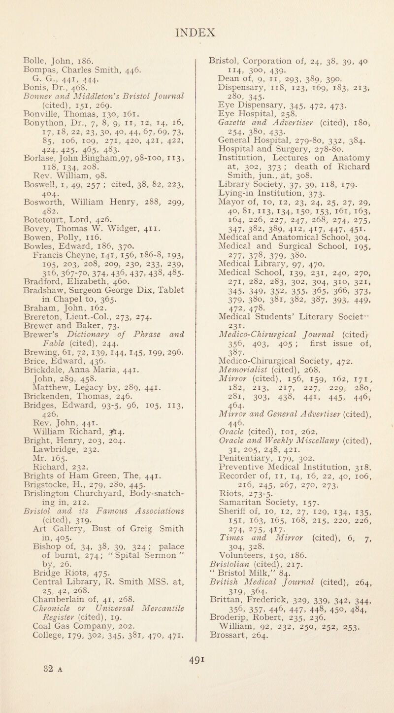 Bolle, John, 186. Bompas, Charles Smith, 446. G. G., 441, 444. Bonis, Dr., 468. Bonner and Middleton’s Bristol Journal (cited), 151, 269. Bonville, Thomas, 130, 161. Bonython, Dr., 7, 8, 9, 11, 12, 14, 16, 17, 18, 22, 23, 30, 40, 44, 67, 69, 73, 85, 106, 109, 271, 420, 421, 422, 424, 425, 465, 483. Borlase, John Bingham,97, 98-100, 113, 118, 134, 208. Rev. William, 98. Boswell, 1, 49, 257 ; cited, 38, 82, 223, 404. Bosworth, William Henry, 288, 299, 482. Botetourt, Lord, 426. Bovey, Thomas W. Widger, 411. Bowen, Polly, 116. Bowles, Edward, 186, 370. Francis Cheyne, 141, 156, 186-8, 193, 195, 203, 208, 209, 230, 233, 239, 316, 367-70, 374, 436, 437, 438, 485. Bradford, Elizabeth, 460. Bradshaw, Surgeon George Dix, Tablet in Chapel to, 365. Braham, John, 162. Brereton, Lieut.-Col., 273, 274. Brewer and Baker, 73. Brewer’s Dictionary of Phrase and Fable (cited), 244. Brewing, 61, 72, 139, 144, 145, 199, 296. Brice, Edward, 436. Brickdale, Anna Maria, 441. John, 289, 458. Matthew, Legacy by, 289, 441. Brickenden, Thomas, 246. Bridges, Edward, 93-5, 96, 105, 113, 426. Rev. John, 441. William Richard, 3^:4. Bright, Henry, 203, 204. Lawbridge, 232. Mr. 165. Richard, 232. Brights of Ham Green, The, 441. Brigstocke, H., 279, 280, 445. Brislington Churchyard, Body-snatch¬ ing in, 212. Bristol and its Famous Associations (cited), 319. Art Gallery, Bust of Greig Smith in, 405. Bishop of, 34, 38, 39, 324 ; palace of burnt, 274; “ Spital Sermon” by, 26. Bridge Riots, 475. Central Library, R. Smith MSS. at, 25, 42, 268. Chamberlain of, 41, 268. Chronicle or Universal Mercantile Register (cited), 19. Coal Gas Company, 202. College, 179, 302, 345, 381, 470, 471. Bristol, Corporation of, 24, 38, 39, 40 114, 300, 439. Dean of, 9, 11, 293, 389, 390. Dispensary, 118, 123, 169, 183, 213, 280, 345. Eye Dispensary, 345, 472, 473. Eye Hospital, 258. Gazette and Advertiser (cited), 180, 254, 380, 433. General Hospital, 279-80, 332, 384. Hospital and Surgery, 278-80. Institution, Lectures on Anatomy at, 302, 373 ; death of Richard Smith, jun., at, 308. Library Society, 37, 39, 118, 179. Lying-in Institution, 373. Mayor of, 10, 12, 23, 24, 25, 27, 29, 40, 81, 113, 134, 150, 153, 161, 163, 164, 226, 227, 247, 268, 274, 275, 347, 382, 389, 412, 417, 447, 451. Medical and Anatomical School, 304. Medical and Surgical School, 195, 277. 378. 379, 380. Medical Library, 97, 470. Medical School, 139, 231, 240, 270, 271, 282, 283, 302, 304, 310, 321, 345, 349, 352, 355, 365, 366, 373, 379, 380, 381, 382, 387, 393, 449, 472, 478. Medical Students’ Literary Societ” 231. Medico-Chirurgical Journal (cited) 356, 4°3, 4°5 i first issue of, 387- Medico-Chirurgical Society, 472. Memorialist (cited), 268. Mirror (cited), 156, 159, 162, 171, 182, 213, 217, 227, 229, 280, 281, 303, 438, 441, 445, 446, 464. Mirror and General Advertiser (cited), 446. Oracle (cited), 101, 262. Oracle and Weekly Miscellany (cited), 31, 205, 248, 421. Penitentiary, 179, 302. Preventive Medical Institution, 318. Recorder of, n, 14, 16, 22, 40, 106, 216, 245, 267, 270, 273. Riots, 273-5. Samaritan Society, 157. Sheriff of, 10, 12, 27, 129, 134, 135, 151, 163, 165, 168, 215, 220, 226, 274, 275, 417. Times and Mirror (cited), 6, 7, 304, 328. Volunteers, 150, 186. Bristolian (cited), 217. “ Bristol Milk,” 84. British Medical Journal (cited), 264, 3i9, 364- Brittan, Frederick, 329, 339, 342, 344, 356, 357, 446, 447, 448, 450, 484, Broderip, Robert, 235, 236. William, 92, 232, 250, 252, 253. Brossart, 264. 32 a