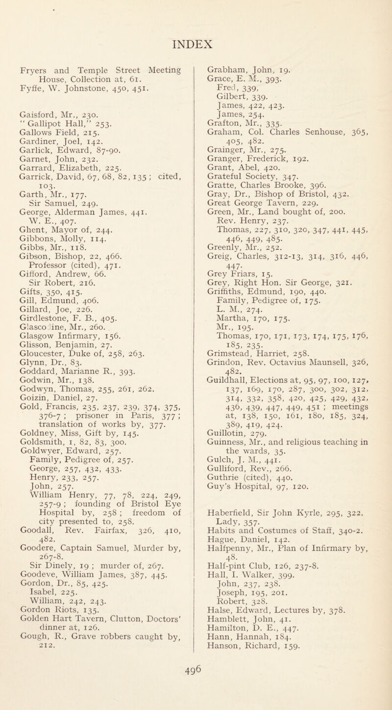 Fryers and Temple Street Meeting House, Collection at, 61. Fyffe, W. Johnstone, 450, 451. Gaisford, Mr., 230. “ Gallipot Hall,” 253. Gallows Field, 215. Gardiner, Joel, 142. Garlick, Edward, 87-90. Garnet, John, 232. Garrard, Elizabeth, 225. Garrick, David, 67, 68, 82, 135 ; cited, 103- Garth, Mr., 177. Sir Samuel, 249. George, Alderman James, 441. W. E., 407. Ghent, Mayor of, 244. Gibbons, Molly, 114. Gibbs, Mr., 118. Gibson, Bishop, 22, 466. Professor (cited), 471. Gifford, Andrew, 66. Sir Robert, 216. Gifts, 350, 415. Gill, Edmund, 406. Gillard, Joe, 226. Girdlestone, F. B., 405. Glascojine, Mr., 260. Glasgow Infirmary, 156. Glisson, Benjamin, 27. Gloucester, Duke of, 258, 263. Glynn, Dr., 83. Goddard, Marianne R., 393. Godwin, Mr., 138. Godwyn, Thomas, 255, 261, 262. Goizin, Daniel, 27. Gold, Francis, 235, 237, 239, 374, 375, 376-7 ; prisoner in Paris, 377 ; translation of works by, 377. Goldney, Miss, Gift by, 145. Goldsmith, 1, 82, 83, 300. Goldwyer, Edward, 257. Family, Pedigree of, 257. George, 257, 432, 433. Henry, 233, 257. John, 257. William Henry, 77, 78, 224, 249, 257-9 founding of Bristol Eye Hospital by, 258 ; freedom of city presented to, 258. Goodall, Rev. Fairfax, 326, 410, 482. Goodere, Captain Samuel, Murder by, 267-8. Sir Dinely, 19 ; murder of, 267. Goodeve, William James, 387, 445. Gordon, Dr., 85, 425. Isabel, 225. William, 242, 243. Gordon Riots, 135. Golden Hart Tavern, Clutton, Doctors’ dinner at, 126. Gough, R., Grave robbers caught by, 212. Grabham, John, 19. Grace, E. M., 393. Fred, 339, Gilbert, 339. James, 422, 423. James, 254. Grafton, Mr., 335. Graham, Col. Charles Senhouse, 365, 405, 482. Grainger, Mr., 275. Granger, Frederick, 192. Grant, Abel, 420. Grateful Society, 347. Gratte, Charles Brooke, 396. Gray, Dr., Bishop of Bristol, 432. Great George Tavern, 229. Green, Mr., Land bought of, 200. Rev. Henry, 237. Thomas, 227, 310, 320, 347, 441, 445, 446, 449, 485. Greenly, Mr., 252. Greig, Charles, 312-13, 314, 316, 446> 447- Grey Friars, 15. Grey, Right Hon. Sir George, 321. Griffiths, Edmund, 190, 440. Family, Pedigree of, 175. L. M., 274. Martha, 170, 175. Mr., 195. Thomas, 170, 171, 173, 174, 175, 176, 185, 235. Grimstead, Harriet, 258. Grindon, Rev. Octavius Maunsell, 326, 482. Guildhall, Elections at, 95, 97, 100, 127, 137, 169, 170, 287, 300, 302, 312, 3M, 332, 358, 420, 425, 429, 432, 436, 439, 447, 449, 45* 1 meetings at, 138, 150, 161, 180, 185, 324, 389, 419, 424. Guillotin, 279. Guinness, Mr., and religious teaching in the wards, 35. Gulch, J. M., 441. Gulliford, Rev., 266. Guthrie (cited), 440. Guy’s Hospital, 97, 120. Haberfield, Sir John Kyrle, 295, 322. Lady, 357. Habits and Costumes of Staff, 340-2. Hague, Daniel, 142. Halfpenny, Mr., Plan of Infirmary by, 48. Half-pint Club, 126, 237-8. Hall, I. Walker, 399. John, 237, 238. Joseph, 195, 201. Robert, 328. Halse, Edward, Lectures by, 378. Hamblett, John, 41. Hamilton, D. E., 447. Hann, Hannah, 184. Hanson, Richard, 159.