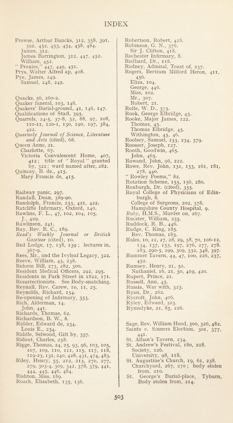 Prowse, Arthur Bancks, 312, 358, 391, 392, 452, 453, 454, 458, 484. James, 312. James Barrington, 312, 447, 452. William, 452. “ Proxies,” 447, 449, 45*- Prys, Walter Alfred ap, 408. Pye, James, 249. Samuel, 248, 249. Quacks, 56, 260-2. Quaker funeral, 103, 146. Quakers’ Burial-ground, 41, 146, 147. Qualifications of Staff, 395. Quarrels, 24-5, 37-8, 52, 88, 97, 108, no-11, 120-1, 130, 190, 197, 384, 422. Quarterly Journal of Science, Literature and Arts (cited), 68. Queen Anne, 21. Charlotte, 67. Victoria Convalescent Home, 407, 412; title of Royal” granted by, 322; ward named after, 282. Quincey, B. de., 415. Mary Francis de, 415. Railway panic, 297. Randall, Dean, 389-90. Randolph, Francis, 233, 421, 422. Ratcliffe Infirmary, Oxford, 140. Rawlins, F. L., 47, 102, 104, 105. J-, 429. Rawlinson, 241. Ray, Rev. R. C., 189. Read’s Weekly Journal or British Gazeteer (cited), 10. Red Lodge, 17, 138, 139 ; lectures in, 367-9- Rees, Mr., and the Ivyleaf Legacy, 322. Reeve, William, 43, 238. Reform Bill, 273, 282, 300. Resident Medical Officers, 292, 295. Residents in Park Street in 1822, 171. Resurrectionists. See Body-snatching. Reynall, Rev. Carew, 10, 11, 25. Reynolds, Richard, 154. Re-opening of Infirmary, 353. Rich, Alderman, 14. John, 441. Richards, Thomas, 62. Richardson, B. W., 8. Ridder, Edward de, 234. Louis E., 234. Riddle, Selwood, Gift by, 357. Ridout, Charles, 258. Rigge, Thomas, 24, 25, 93, 96, 103, 105, 107, 109, no, in, 115, 117, 118, 119-23, 131, 240, 428, 431, 474, 483. Riley, Henry, 55, 212, 213, 270, 277, 279> 303-4. 309, 342, 373, 379, 44L 444, 445, 446, 484- Rishton, Miss, 189. Roach, Elizabeth, 135, 136. Robertson, Robert, 428. Robinson, G. N., 376. Sir J. Clifton, 418. Rochester Infirmary, 8. Rodbard, Dr., 118. Rodney, Admiral, Toast of, 237. Rogers, Bertram Milford Heron, 411, 456. Eliza, 104. George, 446. Miss, 102. Mr., 307. Robert, 21. Rolfe, W. D., 373. Rook, George Elbridge, 45. Rooke, Major James, 122. Thomas, 45. Thomas Elbridge, 45. Withington, 45, 46. Roolsey, Samuel, 233, 234, 379. Roosser, Joseph, 127. Rooth, Goodwin, 465. John, 465. Rowand, John, 96, 222. Rowe, Rev. John, 131, 153, 161, 181, 278, 440. “ Rowley Poems,” 82. Rotation Scheme, 155, 156, 280. Roxburgh, Dr. (cited), 355. Royal College of Physicians of Edin¬ burgh, 8. College of Surgeons, 202, 378. Hampshire County Hospital, 9. Ruby, H.M.S., Murder on, 267. Rucster, William, 235. Ruddock, R. B., 446. Rudge, C. King, 185. Rev. Thomas, 185. Rules, 10, 22, 27, 28, 29, 58, 70, 106-12, 134, 137, 153, 197, 276, 277, 278. 283, 290-5, 299, 309, 332, 348, 397- Rummer Tavern, 44, 47, 100, 226, 237, 452- Rumsey, Henry, 21, 50. Nathaniel, 16, 21, 50, 419, 420. Rupert, Prince, 21. Russell, Ann, 45. Russia, War with, 323. Ryan, Dr., 262. Rycroft, John, 406. Ryley, Edward, 303. Rymsdyke, 21, 85, 226. Sage, Rev. William Hood, 300, 326, 482. Saints v. Sinners Election, 301, 377, 441- St. Alban’s Tavern, 234. St. Andrew’s Festival, 180, 228. Society, 126. University, 98, 118. St. Augustine’s Church, 19, 61, 238. Churchyard, 267, 270 ; body stolen from, 210. St. George’s Burial-place, Tyburn, Body stolen from, 214.