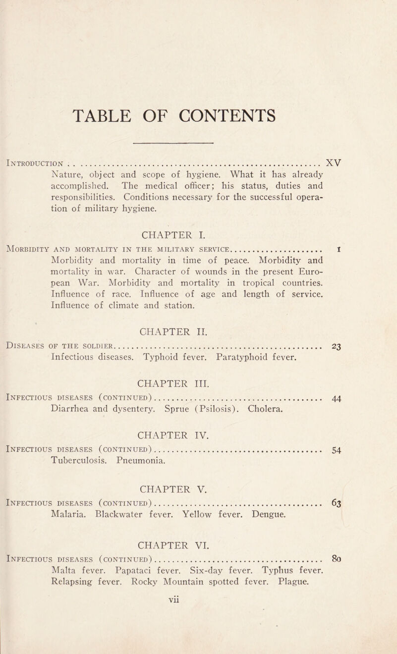 TABLE OF CONTENTS Introduction .... XV Nature, object and scope of hygiene. What it has already accomplished. The medical officer; his status, duties and responsibilities. Conditions necessary for the successful opera¬ tion of military hygiene. CHAPTER I. Morbidity and mortality in the military service. 1 Morbidity and mortality in time of peace. Morbidity and mortality in war. Character of wounds in the present Euro¬ pean War. Morbidity and mortality in tropical countries. Influence of race. Influence of age and length of service. Influence of climate and station. CHAPTER II. Diseases of the soldier. 23 Infectious diseases. Typhoid fever. Paratyphoid fever. CHAPTER III. Infectious diseases (continued). 44 Diarrhea and dysentery. Sprue (Psilosis). Cholera. CHAPTER IV. Infectious diseases (continued). 54 Tuberculosis. Pneumonia. CHAPTER V. Infectious diseases (continued). Malaria. Blackwater fever. Yellow fever. Dengue. CHAPTER VI. Infectious diseases (continued). 80 Malta fever. Papataci fever. Six-day fever. Typhus fever. Relapsing fever. Rocky Mountain spotted fever. Plague.