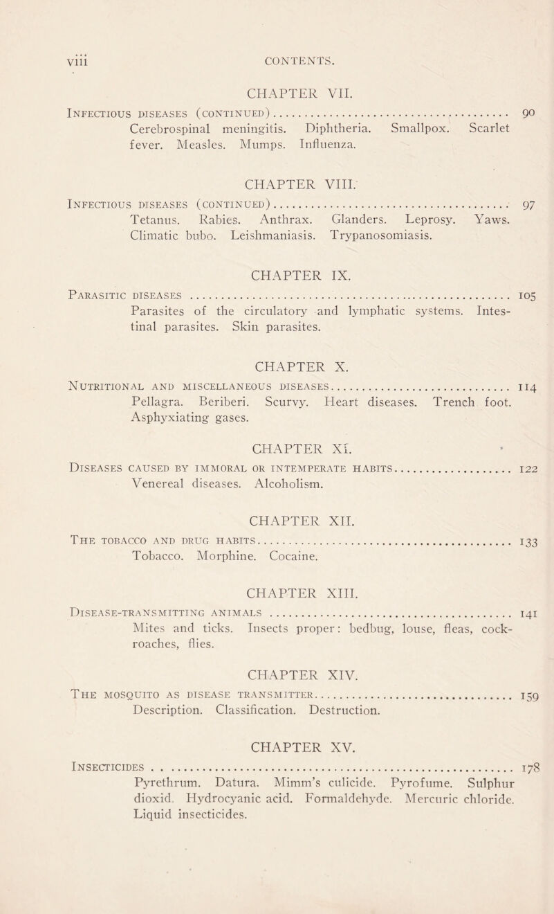 • * t CONTENTS. Vlll CHAPTER VII. Infectious diseases (continued). 90 Cerebrospinal meningitis. Diphtheria. Smallpox. Scarlet fever. Measles. Mumps. Influenza. CHAPTER VIII. Infectious diseases (continued). 97 Tetanus. Rabies. Anthrax. Glanders. Leprosy. Yaws. Climatic bubo. Leishmaniasis. Trypanosomiasis. CHAPTER IX. Parasitic diseases . 105 Parasites of the circulatory and lymphatic systems. Intes¬ tinal parasites. Skin parasites. CHAPTER X. Nutritional and miscellaneous diseases. 114 Pellagra. Beriberi. Scurvy. Heart diseases. Trench foot. Asphyxiating gases. CHAPTER XI. Diseases caused by immoral or intemperate habits. 122 Venereal diseases. Alcoholism. CHAPTER XII. The tobacco and drug habits. 133 Tobacco. Morphine. Cocaine. CHAPTER XIII. Disease-transmitting animals . 141 Mites and ticks. Insects proper: bedbug, louse, fleas, cock¬ roaches, flies. CHAPTER XIV. The mosquito as disease transmitter. 159 Description. Classification. Destruction. CHAPTER XV. Insecticides. 178 Pyrethrum. Datura. Mimm’s culicide. Pyrofume. Sulphur dioxid Hydrocyanic acid. Formaldehyde. Mercuric chloride. Liquid insecticides.