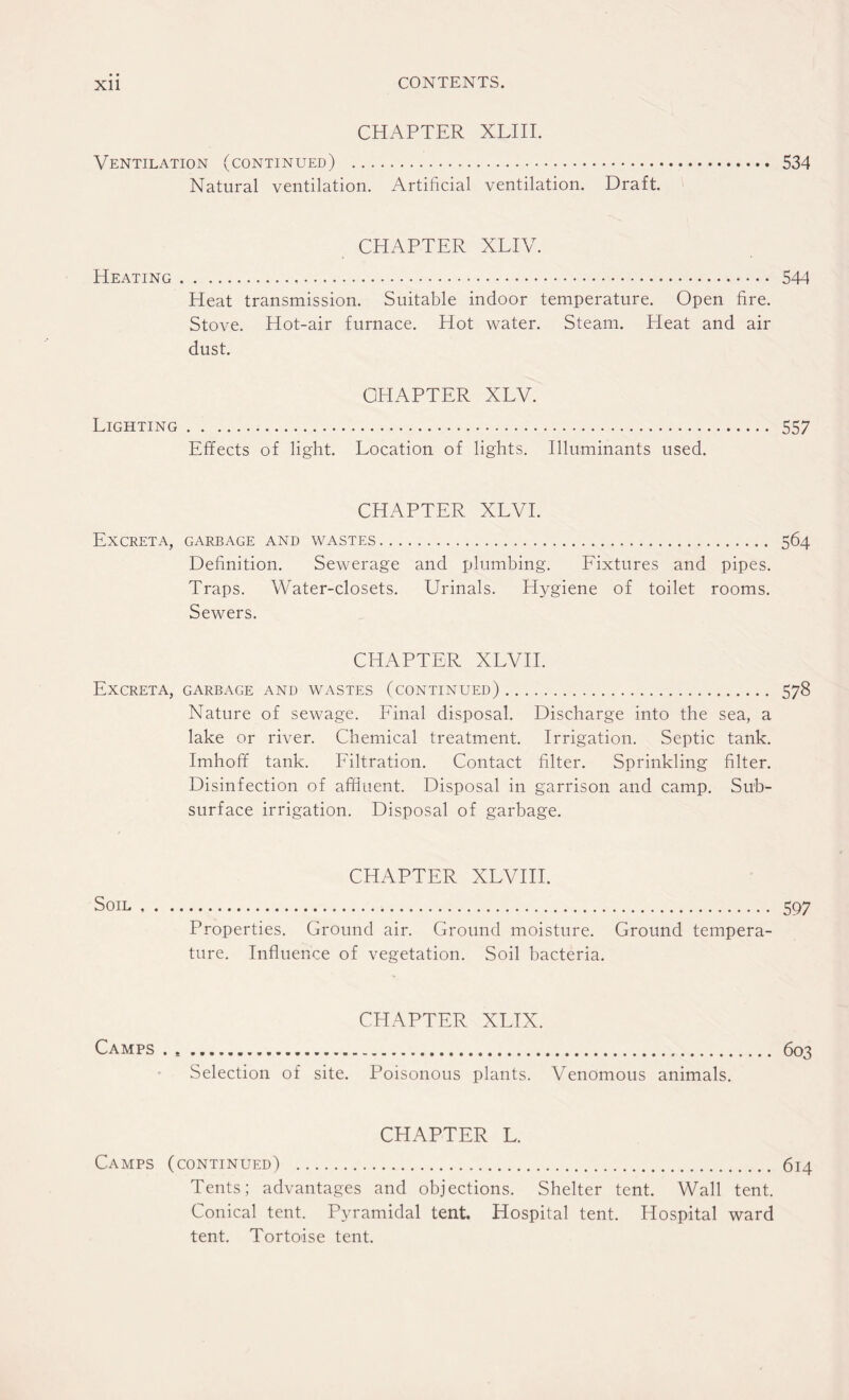 CHAPTER XLIII. Ventilation (continued) . 534 Natural ventilation. Artificial ventilation. Draft. CHAPTER XLIV. Heating. 544 Heat transmission. Suitable indoor temperature. Open fire. Stove. Hot-air furnace. Hot water. Steam. Heat and air dust. CHAPTER XLV. Lighting. 557 Effects of light. Location of lights. Illuminants used. CHAPTER XLVI. Excreta, garbage and wastes. 564 Definition. Sewerage and plumbing. Fixtures and pipes. Traps. Water-closets. Urinals. Hygiene of toilet rooms. Sewers. CHAPTER XLVII. Excreta, garbage and wastes (continued). 578 Nature of sewage. Final disposal. Discharge into the sea, a lake or river. Chemical treatment. Irrigation. Septic tank. Imhoff tank. Filtration. Contact filter. Sprinkling filter. Disinfection of affluent. Disposal in garrison and camp. Sub¬ surface irrigation. Disposal of garbage. CHAPTER XLVIII. Soil. 597 Properties. Ground air. Ground moisture. Ground tempera¬ ture. Influence of vegetation. Soil bacteria. CHAPTER XLIX. Camps . . 603 Selection of site. Poisonous plants. Venomous animals. CHAPTER L. Camps (continued) . 614 Tents; advantages and objections. Shelter tent. Wall tent. Conical tent. Pyramidal tent. Hospital tent. Hospital ward tent. Tortoise tent.