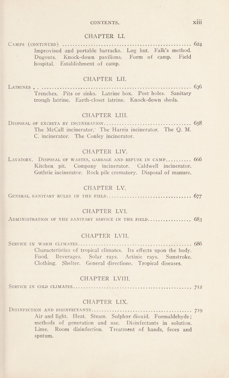 CHAPTER LI. Camps (continued) . 624 Improvised and portable barracks. Log hut. Falk’s method. Dugouts. Knock-down pavilions. Form of camp. Field hospital. Establishment of camp. CHAPTER LII. Latrines *. 636 Trenches. Pits or sinks. Latrine box. Post holes. Sanitary trough latrine. Earth-closet latrine. Knock-down sheds. CHAPTER LIII. Disposal of excreta by incineration. 658 The McCall incinerator.' The Harris incinerator. The Q. M. C. incinerator. The Conley incinerator. CHAPTER LIV. Lavatory. Disposal of wastes, garbage and refuse in camp. 666 Kitchen pit. Company incinerator. Caldwell incinerator. Guthrie incinerator. Rock pile crematory. Disposal of manure. CHAPTER LV. General sanitary rules in the field.. . 677 CHAPTER LVI. Administration of the sanitary service in the field. 683 CHAPTER LVII. Service in warm climates. 686 Characteristics of tropical climates. Its effects upon the body. Food. Beverages. Solar rays. Actinic rays. Sunstroke. Clothing. Shelter. General directions. Tropical diseases. CHAPTER LVIII. Service in cold climates. 712 CHAPTER LIX. Disinfection and disinfectants. 719 Air and light. Heat. Steam. Sulphur dioxid. Formaldehyde; methods of generation and use. Disinfectants in solution. Lime. Room disinfection. Treatment of hands, feces and sputum.