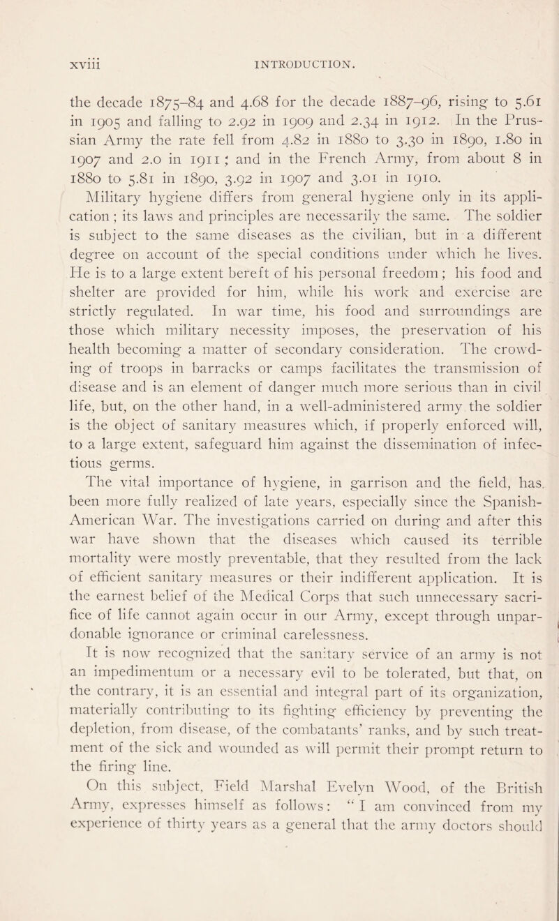 the decade 1875-84 and 4.68 for the decade 1887-96, rising to 5.61 in 1905 and falling to 2.92 in 1909 and 2.34 in 1912. In the Prus¬ sian Army the rate fell from 4.82 in 1880 to 3.30 in 1890, 1.80 in 1907 and 2.0 in 1911 ; and in the French Army, from about 8 in 1880 to 5.81 in 1890, 3.92 in 1907 and 3.01 in 1910. Military hygiene differs from general hygiene only in its appli¬ cation ; its laws and principles are necessarily the same. The soldier is subject to the same diseases as the civilian, but in a different degree on account of the special conditions under which he lives. He is to a large extent bereft of his personal freedom; his food and shelter are provided for him, while his work and exercise are strictly regulated. In war time, his food and surroundings are those which military necessity imposes, the preservation of his health becoming a matter of secondary consideration. The crowd¬ ing of troops in barracks or camps facilitates the transmission of disease and is an element of danger much more serious than in civil life, but, on the other hand, in a well-administered army the soldier is the object of sanitary measures which, if properly enforced will, to a large extent, safeguard him against the dissemination of infec¬ tious germs. The vital importance of hygiene, in garrison and the field, has. been more fully realized of late years, especially since the Spanish- American War. The investigations carried on during and after this war have shown that the diseases which caused its terrible mortality were mostly preventable, that they resulted from the lack of efficient sanitary measures or their indifferent application. It is the earnest belief of the Medical Corps that such unnecessary sacri¬ fice of life cannot again occur in our Army, except through unpar¬ donable ignorance or criminal carelessness. It is now recognized that the sanitary service of an army is not an impedimentum or a necessary evil to be tolerated, but that, on the contrary, it is an essential and integral part of its organization, materially contributing to its fighting efficiency by preventing the depletion, from disease, of the combatants’ ranks, and by such treat¬ ment of the sick and wounded as will permit their prompt return to the firing line. On this subject, Field Marshal Evelyn Wood, of the British Army, expresses himself as follows: “ I am convinced from my experience of thirty years as a general that the army doctors should
