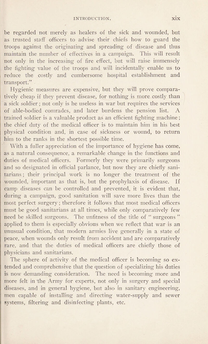 be regarded not merely as healers of the sick and wounded, but as trusted staff officers to advise their chiefs how to guard the troops against the originating and spreading of disease and thus maintain the number of effectives in a campaign. This will result not only in the increasing of fire effect, but will raise immensely the fighting value of the troops and will incidentally enable us to reduce the costly and cumbersome hospital establishment and transport.” Hygienic measures are expensive, but they will prove compara¬ tively cheap if they prevent disease, for nothing* is more costly than a sick soldier; not only is he useless in war but requires the services of able-bodied comrades, and later burdens the pension list. A trained soldier is a valuable product as an efficient fighting machine; the chief duty of the medical officer is to maintain him in his best physical condition and, in case of sickness or wound, to return him to the ranks in the shortest possible time. With a fuller appreciation of the importance of hygiene has come, as a natural consequence, a remarkable change in the functions and duties of medical officers. Formerly they were primarily surgeons and so designated in official parlance, but now they are chiefly sani¬ tarians ; their principal work is no longer the treatment of the wounded, important as that is, but the prophylaxis of disease. If camp diseases ca.n be controlled and prevented, it is evident that, during a campaign, good sanitation will sa\^e more lives than the most perfect surg*ery; therefore it follows that most medical officers must be good sanitarians at all times, while only comparatively few need be skilled surgeons. The unfitness of the title of “ surgeons ” applied to them is especially obvious when we reflect that war is an unusual condition, that modern armies live generally in a state of peace, when wounds only result from accident and are comparatively rare, and that the duties of medical officers are chiefly those of physicians and sanitarians. The sphere of activity of the medical officer is becoming so ex¬ tended and comprehensive that the question of specializing his duties is now demanding consideration. The need is becoming more and more felt in the Army for experts, not only in surgery and special diseases, and in general hygiene, but also in sanitary engineering, men capable of installing and directing water-supply and sewer systems, filtering and disinfecting plants, etc.