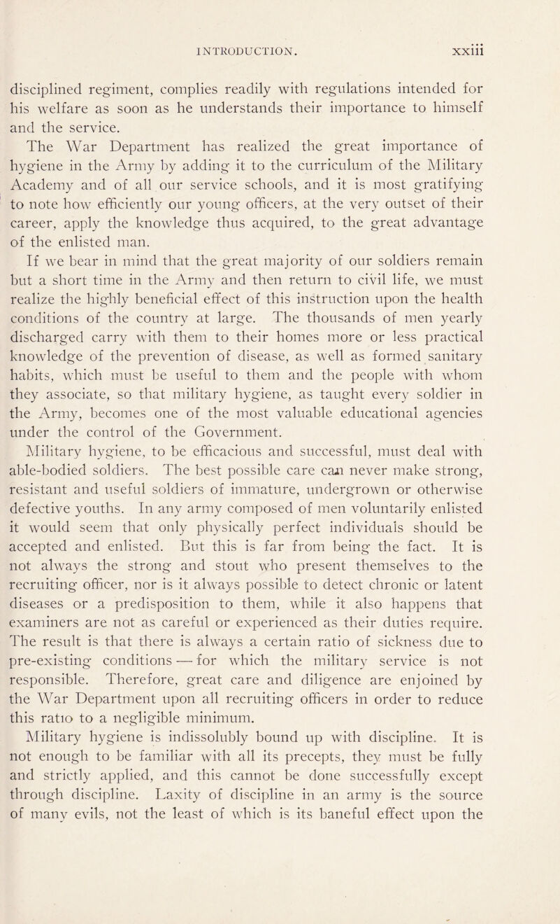 disciplined regiment, complies readily with regulations intended for his welfare as soon as he understands their importance to himself and the service. The War Department has realized the great importance of hygiene in the Army by adding it to the curriculum of the Military Academy and of all our service schools, and it is most gratifying to note how efficiently our young officers, at the very outset of their career, apply the knowledge thus acquired, to the great advantage of the enlisted man. If we bear in mind that the great majority of our soldiers remain but a short time in the Army and then return to civil life, we must realize the highly beneficial effect of this instruction upon the health conditions of the country at large. The thousands of men yearly discharged carry with them to their homes more or less practical knowledge of the prevention of disease, as well as formed sanitary habits, which must be useful to them and the people with whom they associate, so that military hygiene, as taught every soldier in the Army, becomes one of the most valuable educational agencies under the control of the Government. Military hygiene, to be efficacious and successful, must deal with able-bodied soldiers. The best possible care caii never make strong, resistant and useful soldiers of immature, undergrown or otherwise defective youths. In any army composed of men voluntarily enlisted it would seem that only physically perfect individuals should be accepted and enlisted. But this is far from being the fact. It is not always the strong and stout who present themselves to the recruiting officer, nor is it always possible to detect chronic or latent diseases or a predisposition to them, while it also happens that examiners are not as careful or experienced as their duties require. The result is that there is always a certain ratio of sickness due to pre-existing conditions — for which the military service is not responsible. Therefore, great care and diligence are enjoined by the War Department upon all recruiting officers in order to reduce this ratio to a negligible minimum. Military hygiene is indissolubly bound up with discipline. It is not enough to be familiar with all its precepts, they must be fully and strictly applied, and this cannot be done successfully except through discipline. Laxity of discipline in an army is the source of many evils, not the least of which is its baneful effect upon the