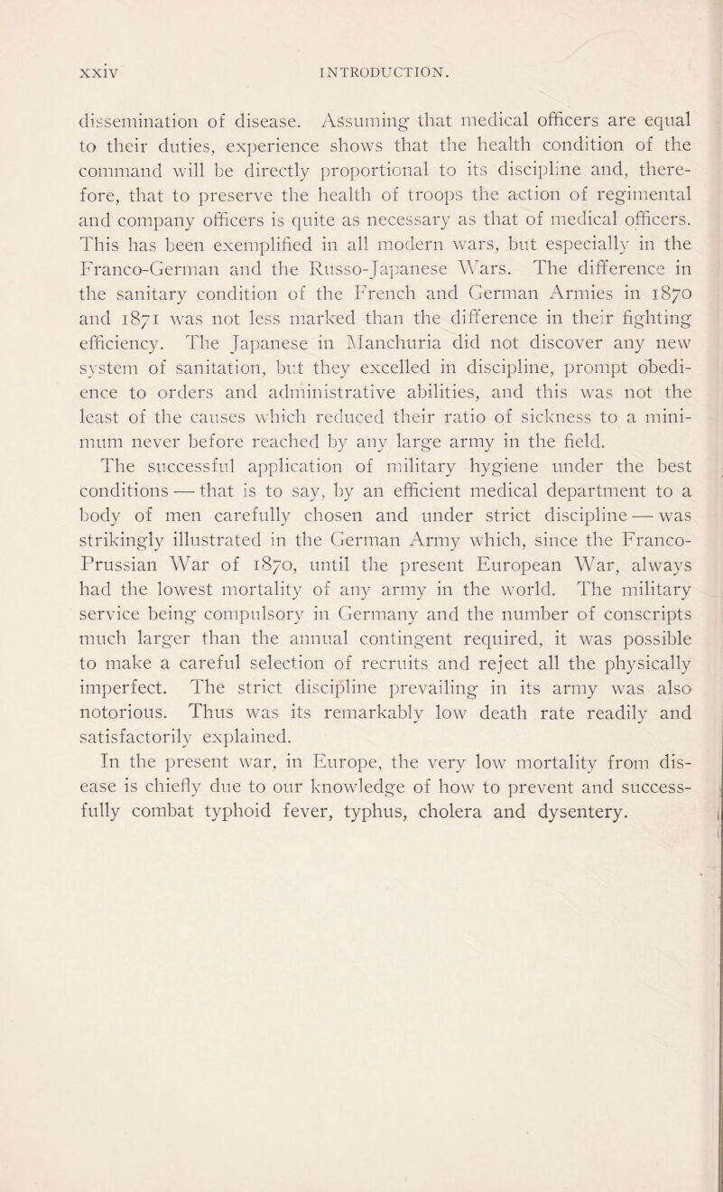 dissemination of disease. Assuming that medical officers are equal to their duties, experience shows that the health condition of the command will be directly proportional to its discipline and, there¬ fore, that to preserve the health of troops the action of regimental and company officers is quite as necessary as that of medical officers. This has been exemplified in all modern wars, but especially in the Franco-German and the Russo-Japanese Wars. The difference in the sanitary condition of the French and German Armies in 1870 and 1871 was not less marked than the difference in their fighting efficiency. The Japanese in Manchuria did not discover any new system of sanitation, but they excelled in discipline, prompt obedi¬ ence to orders and administrative abilities, and this was not the least of the causes which reduced their ratio of sickness to a mini¬ mum never before reached by any large army in the field. The successful application of military hygiene under the best conditions — that is to say, by an efficient medical department to a body of men carefully chosen and under strict discipline — was strikingly illustrated in the German Army which, since the Franco- Prussian War of 1870, until the present European War, always had the lowest mortality of any army in the world. The military service being compulsory in Germany and the number of conscripts much larger than the annual contingent required, it was possible to make a careful selection of recruits and reject all the physically imperfect. The strict discipline prevailing in its army was also notorious. Thus was its remarkably low death rate readily and satisfactorily explained. In the present war, in Europe, the very low mortality from dis¬ ease is chiefly due to our knowledge of how to prevent and success¬ fully combat typhoid fever, typhus, cholera and dysentery.