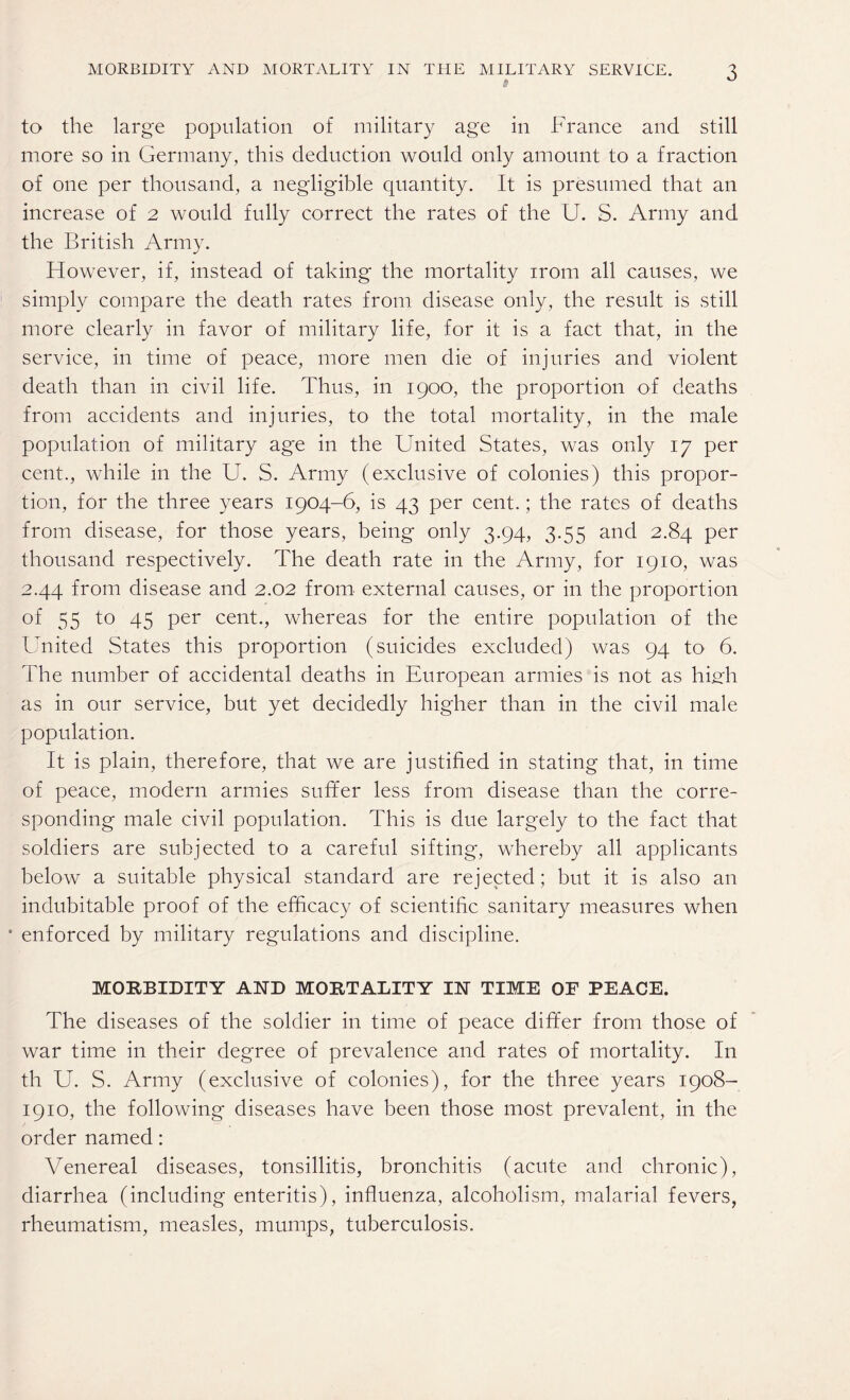 $ to the large population of military age in France and still more so in Germany, this deduction would only amount to a fraction of one per thousand, a negligible quantity. It is presumed that an increase of 2 would fully correct the rates of the U. S. Army and the British Army. However, if, instead of taking the mortality irom all causes, we simply compare the death rates from disease only, the result is still more clearly in favor of military life, for it is a fact that, in the service, in time of peace, more men die of injuries and violent death than in civil life. Thus, in 1900, the proportion of deaths from accidents and injuries, to the total mortality, in the male population of military age in the United States, was only 17 per cent., while in the U. S. Army (exclusive of colonies) this propor¬ tion, for the three years 1904-6, is 43 per cent.; the rates of deaths from disease, for those years, being only 3.94, 3.55 and 2.84 per thousand respectively. The death rate in the Army, for 1910, was 2.44 from disease and 2.02 from external causes, or in the proportion of 55 to 45 per cent., whereas for the entire population of the United States this proportion (suicides excluded) was 94 to 6. The number of accidental deaths in European armies is not as high, as in our service, but yet decidedly higher than in the civil male population. It is plain, therefore, that we are justified in stating that, in time of peace, modern armies suffer less from disease than the corre¬ sponding male civil population. This is due largely to the fact that soldiers are subjected to a careful sifting, whereby all applicants below a suitable physical standard are rejected; but it is also an indubitable proof of the efficacy of scientific sanitary measures when • enforced by military regulations and discipline. MORBIDITY AND MORTALITY IN TIME OF PEACE. The diseases of the soldier in time of peace differ from those of war time in their degree of prevalence and rates of mortality. In th U. S. Army (exclusive of colonies), for the three years 1908- 1910, the following diseases have been those most prevalent, in the order named: Venereal diseases, tonsillitis, bronchitis (acute and chronic), diarrhea (including enteritis), influenza, alcoholism, malarial fevers, rheumatism, measles, mumps, tuberculosis.