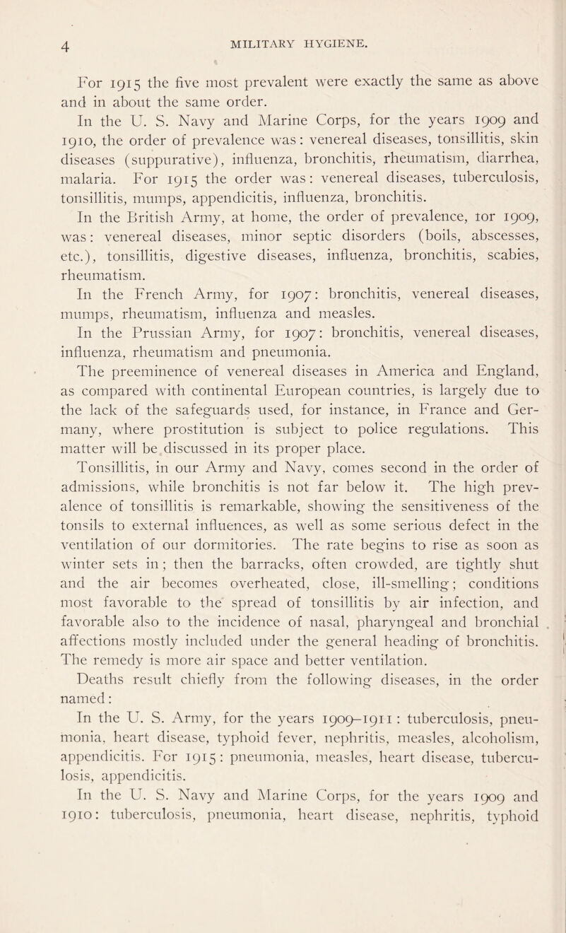 For 1915 the five most prevalent were exactly the same as above and in about the same order. In the U. S. Navy and Marine Corps, for the years 1909 and 1910, the order of prevalence was: venereal diseases, tonsillitis, skin diseases (suppurative), influenza, bronchitis, rheumatism, diarrhea, malaria. For 1915 the order was: venereal diseases, tuberculosis, tonsillitis, mumps, appendicitis, influenza, bronchitis. In the British Army, at home, the order of prevalence, tor 1909, was: venereal diseases, minor septic disorders (boils, abscesses, etc.), tonsillitis, digestive diseases, influenza, bronchitis, scabies, rheumatism. In the French Army, for 1907: bronchitis, venereal diseases, mumps, rheumatism, influenza and measles. In the Prussian Army, for 1907: bronchitis, venereal diseases, influenza, rheumatism and pneumonia. The preeminence of venereal diseases in America and England, as compared with continental European countries, is largely due to the lack of the safeguards used, for instance, in France and Ger¬ many, where prostitution is subject to police regulations. This matter will be discussed in its proper place. Tonsillitis, in our Army and Navy, comes second in the order of admissions, while bronchitis is not far below it. The high prev¬ alence of tonsillitis is remarkable, showing the sensitiveness of the tonsils to external influences, as well as some serious defect in the ventilation of our dormitories. The rate begins to rise as soon as winter sets in; then the barracks, often crowded, are tightly shut and the air becomes overheated, close, ill-smelling; conditions most favorable to the spread of tonsillitis by air infection, and favorable also to the incidence of nasal, pharyngeal and bronchial affections mostly included under the general heading of bronchitis. The remedy is more air space and better ventilation. Deaths result chiefly from the following diseases, in the order named: In the U. S. Army, for the years 1909-1911 : tuberculosis, pneu¬ monia, heart disease, typhoid fever, nephritis, measles, alcoholism, appendicitis. For 1915: pneumonia, measles, heart disease, tubercu¬ losis, appendicitis. In the U. S. Navy and Marine Corps, for the years 1909 and 1910: tuberculosis, pneumonia, heart disease, nephritis, typhoid