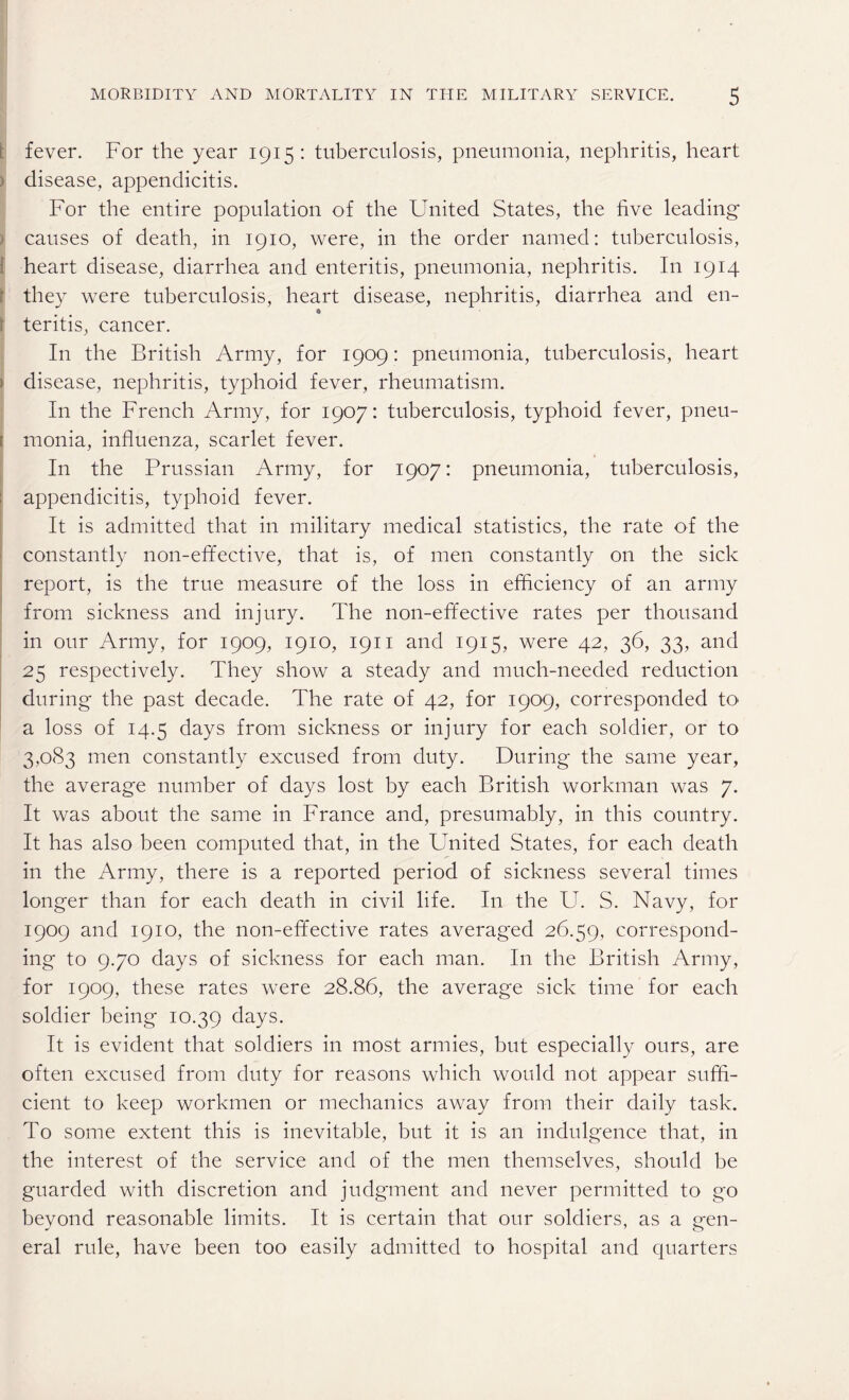 : fever. For the year 1915: tuberculosis, pneumonia, nephritis, heart disease, appendicitis. For the entire population of the United States, the five leading causes of death, in 1910, were, in the order named: tuberculosis, heart disease, diarrhea and enteritis, pneumonia, nephritis. I11 1914 they were tuberculosis, heart disease, nephritis, diarrhea and en- \ teritis, cancer. In the British Army, for 1909: pneumonia, tuberculosis, heart * disease, nephritis, typhoid fever, rheumatism. In the French Army, for 1907: tuberculosis, typhoid fever, pneu- 1 monia, influenza, scarlet fever. In the Prussian Army, for 1907: pneumonia, tuberculosis, appendicitis, typhoid fever. It is admitted that in military medical statistics, the rate of the constantly non-effective, that is, of men constantly on the sick report, is the true measure of the loss in efficiency of an army from sickness and injury. The non-effective rates per thousand in our Army, for 1909, 1910, 1911 and 1915, were 42, 36, 33, and 25 respectively. They show a steady and much-needed reduction during the past decade. The rate of 42, for 1909, corresponded to a loss of 14.5 days from sickness or injury for each soldier, or to 3,083 men constantly excused from duty. During the same year, the average number of days lost by each British workman was 7. It was about the same in France and, presumably, in this country. It has also been computed that, in the United States, for each death in the Army, there is a reported period of sickness several times longer than for each death in civil life. In the U. S. Navy, for 1909 and 1910, the non-effective rates averaged 26.59, correspond¬ ing to 9.70 days of sickness for each man. In the British Army, for 1909, these rates were 28.86, the average sick time for each soldier being 10.39 days. It is evident that soldiers in most armies, but especially ours, are often excused from duty for reasons which would not appear suffi¬ cient to keep workmen or mechanics away from their daily task. To some extent this is inevitable, but it is an indulgence that, in the interest of the service and of the men themselves, should be guarded with discretion and judgment and never permitted to go beyond reasonable limits. It is certain that our soldiers, as a gen¬ eral rule, have been too easily admitted to hospital and quarters