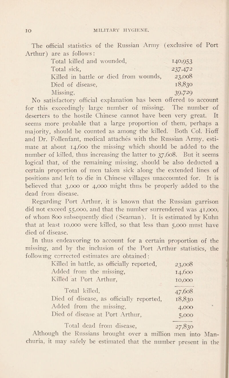 The official statistics of the Russian Army (exclusive of Port Arthur) are as follows: Total killed and wounded, 140,953 Total sick, 237,472 Killed in battle or died from wounds, 23,008 Died of disease, 18,830 Missing, 39729 No satisfactory official explanation has been offered to account for this exceedingly large number of missing. The number of deserters to the hostile Chinese cannot have been very great. It seems more probable that a large proportion of them, perhaps a majority, should be counted as among the killed. Both Col. Hoff and Dr. Follenfant, medical attaches with the Russian Army, esti¬ mate at about 14,600 the missing which should be added to the number of killed, thus increasing the latter to 37,608. But it seems logical that, of the remaining missing, should be also deducted a certain proportion of men taken sick along the extended lines of positions and left to die in Chinese villages unaccounted for. It is believed that 3,000 or 4,000 might thus be properly added to the dead from disease. Regarding Port Arthur, it is known that the Russian garrison did not exceed 55,000, and that the number surrendered was 41,000, of whom 800 subsequently died (Seaman). It is estimated by Kuhn that at least 10,000 were killed, so that less than 5,000 must have died of disease. In thus endeavoring to account for a certain proportion of the missing, and by the inclusion of the Port Arthur statistics, the following corrected estimates are obtained : Killed in battle, as officially reported, 23,008 Added from the missing, 14,600 Killed at Port Arthur, 10,000 Total killed, 47,608 Died of disease, as officially reported, 18,830 Added from the missing, 4,000 Died of disease at Port Arthur, 5,000 Total dead from disease, 27,830 Although the Russians brought over a million men into Man¬ churia, it may safely be estimated that the number present in the