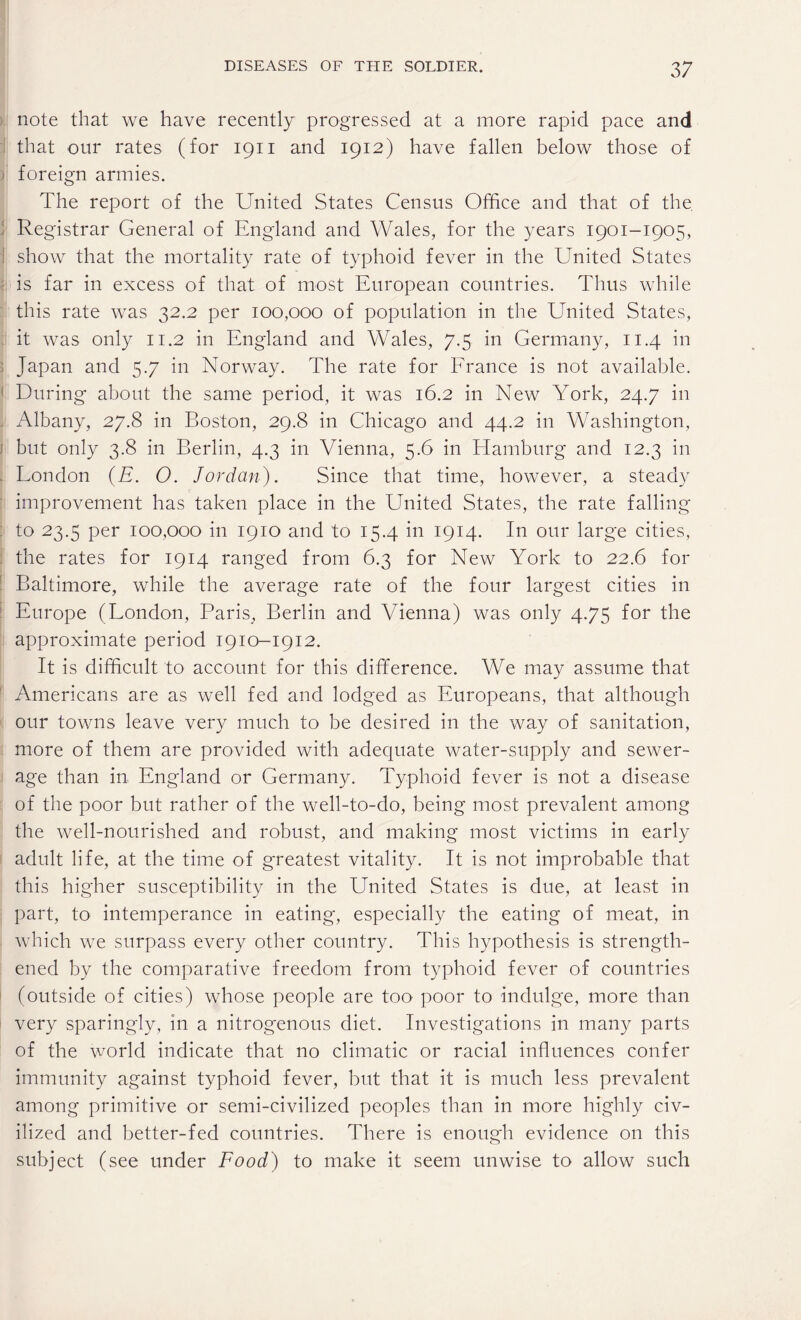 note that we have recently progressed at a more rapid pace and that our rates (for 1911 and 1912) have fallen below those of foreign armies. The report of the United States Census Office and that of the. Registrar General of England and Wales, for the years 1901-1905, show that the mortality rate of typhoid fever in the United States is far in excess of that of most European countries. Thus while this rate was 32.2 per 100,000 of population in the United States, it was only 11.2 in England and Wales, 7.5 in Germany, 11.4 in Japan and 5.7 in Norway. The rate for France is not available. During about the same period, it was 16.2 in New York, 24.7 in Albany, 27.8 in Boston, 29.8 in Chicago and 44.2 in Washington, but only 3.8 in Berlin, 4.3 in Vienna, 5.6 in Hamburg and 12.3 in London (E. O. Jordan). Since that time, however, a steady improvement has taken place in the United States, the rate falling to 23.5 per 100,000 in 1910 and to 15.4 in 1914. In our large cities, the rates for 1914 ranged from 6.3 for New York to 22.6 for Baltimore, while the average rate of the four largest cities in Europe (London, Paris, Berlin and Vienna) was only 4.75 for the approximate period 1910-1912. It is difficult to account for this difference. We may assume that Americans are as well fed and lodged as Europeans, that although our towns leave very much to be desired in the way of sanitation, more of them are provided with adequate water-supply and sewer¬ age than in England or Germany. Typhoid fever is not a disease of the poor but rather of the well-to-do, being most prevalent among the well-nourished and robust, and making most victims in early adult life, at the time of greatest vitality. It is not improbable that this higher susceptibility in the United States is due, at least in part, to intemperance in eating, especially the eating of meat, in which we surpass every other country. This hypothesis is strength¬ ened by the comparative freedom from typhoid fever of countries (outside of cities) whose people are too poor to indulge, more than very sparingly, in a nitrogenous diet. Investigations in many parts of the world indicate that no climatic or racial influences confer immunity against typhoid fever, but that it is much less prevalent among primitive or semi-civilized peoples than in more highly civ¬ ilized and better-fed countries. There is enough evidence on this subject (see under Food) to make it seem unwise to allow such