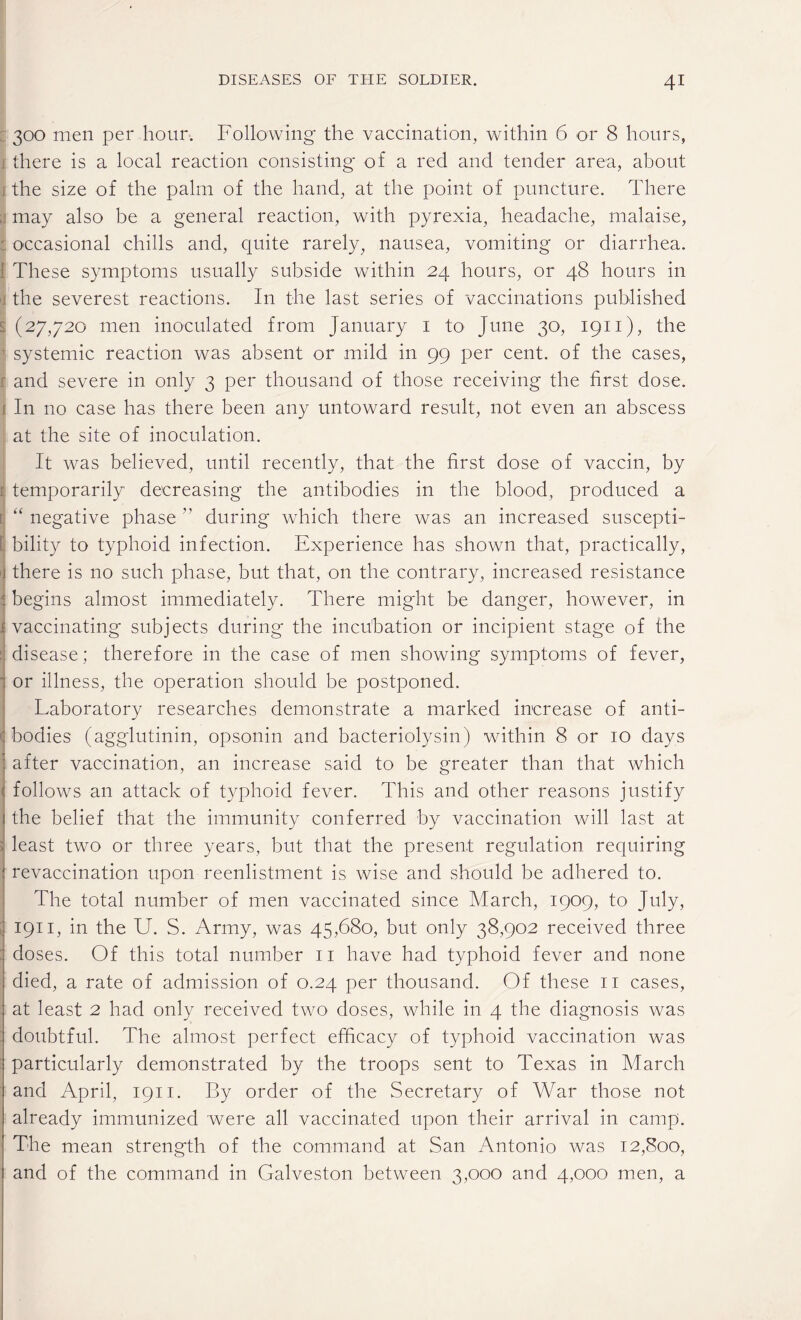 300 men per hour. Following the vaccination, within 6 or 8 hours, there is a local reaction consisting of a red and tender area, about i the size of the palm of the hand, at the point of puncture. There may also be a general reaction, with pyrexia, headache, malaise, occasional chills and, quite rarely, nausea, vomiting or diarrhea. These symptoms usually subside within 24 hours, or 48 hours in the severest reactions. In the last series of vaccinations published I (27,720 men inoculated from January 1 to June 30, 1911), the systemic reaction was absent or mild in 99 per cent, of the cases, and severe in only 3 per thousand of those receiving the first dose. 1 In no case has there been any untoward result, not even an abscess at the site of inoculation. It was believed, until recently, that the first dose of vaccin, by temporarily decreasing the antibodies in the blood, produced a : “ negative phase  during which there was an increased suscepti¬ bility to typhoid infection. Experience has shown that, practically, there is no such phase, but that, on the contrary, increased resistance begins almost immediately. There might be danger, however, in vaccinating subjects during the incubation or incipient stage of the disease; therefore in the case of men showing symptoms of fever, or illness, the operation should be postponed. Laboratory researches demonstrate a marked increase of anti- ( bodies (agglutinin, opsonin and bacteriolysin) within 8 or 10 days after vaccination, an increase said to be greater than that which follows an attack of typhoid fever. This and other reasons justify the belief that the immunity conferred by vaccination will last at least two or three years, but that the present regulation requiring revaccination upon reenlistment is wise and should be adhered to. The total number of men vaccinated since March, 1909, to July, 1911, in the U. S. Army, was 45,680, but only 38,902 received three doses. Of this total number 11 have had typhoid fever and none died, a rate of admission of 0.24 per thousand. Of these 11 cases, at least 2 had only received two doses, while in 4 the diagnosis was doubtful. The almost perfect efficacy of typhoid vaccination was particularly demonstrated by the troops sent to Texas in March and April, 1911. By order of the Secretary of War those not already immunized were all vaccinated upon their arrival in camp. The mean strength of the command at San Antonio was 12,800, and of the command in Galveston between 3,000 and 4,000 men, a