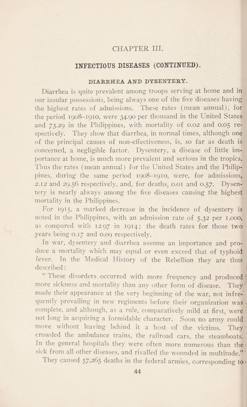 CHAPTER III. INFECTIOUS DISEASES (CONTINUED). DIARRHEA AND DYSENTERY. Diarrhea is quite prevalent among troops serving at home and in our insular possessions, being always one of the five diseases having the highest rates of admissions. These rates (mean annual), for the period 1908-1910, were 34.90 per thousand in the United States and 73.29 in the Philippines, with mortality of 0.02 and 0,05 re¬ spectively. They show that diarrhea, in normal times, although one of the principal causes of non-effectiveness, is, so far as death is concerned, a negligible factor. Dysentery, a disease of little im¬ portance at home, is much more prevalent and serious in the tropics. Thus the rates (mean annual) for the United States and the Philip¬ pines, during the same period 1908-1910, were, for admissions, 2.12 and 29.56 respectively, and, for deaths, 0.01 and 0.57. Dysen¬ tery is nearly always among the five diseases causing the highest mortality in the Philippines. For 1915, a marked decrease in the incidence of dysentery is noted in the Philippines, with an admission rate of 5.32 per 1,000, as compared with 12,97 M I9I4i the death rates for those two years being 0.17 and 0.09 respectively. In war, dysentery and diarrhea assume an importance and pro¬ duce a mortality which may equal or even exceed that of typhoid fever. In the Medical History of the Rebellion they are thus described: I hese disorders occurred with more frequency and produced more sickness and mortality than any other form of disease. They made their appearance at the very beginning of the war, not infre¬ quently prevailing in new regiments before their organization was complete, and although, as a rule, comparatively mild at first, were not long in acquiring a formidable character. Soon no army could move without leaving behind it a host of the victims. They crowded the ambulance trains, the railroad cars, the steamboats. In the general hospitals they were often more numerous than the sick from all other diseases, and rivalled the wounded in multitude.” They caused 57*265 deaths in the federal armies, corresponding to