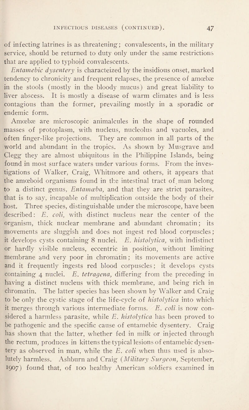 of infecting latrines is as threatening; convalescents, in the military service, should be returned to duty only under the same restrictions that are applied to typhoid convalescents. Entamebic dysentery is characteized by the insidious onset, marked tendency to chronicity and frequent relapses, the presence of amoebae in the stools (mostly in the bloody mucus) and great liability to liver abscess. It is mostly a disease of warm climates and is less contagious than the former, prevailing mostly in a sporadic or endemic form. Amoebae are microscopic animalcules in the shape of rounded masses of protoplasm, with nucleus, nucleolus and vacuoles, and often finger-like projections. They are common in all parts of the world and abundant in the tropics. As shown by Musgrave and Clegg they are almost ubiquitous in the Philippine Islands, being found in most surface waters under various forms. From the inves¬ tigations of Walker, Craig, Whitmore and others, it appears that the amoeboid organisms found in the intestinal tract of man belong to a distinct genus, Entamoeba, and that they are strict parasites, that is to say, incapable of multiplication outside the body of their host. Three species, distinguishable under the microscope, have been described: E. coli, with distinct nucleus near the center of the organism, thick nuclear membrane and abundant chromatin; its movements are sluggish and does not ingest red blood corpuscles; it develops cysts containing 8 nuclei. E. histolytica, with indistinct or hardly visible nucleus, eccentric in position, without limiting membrane and very poor in chromatin; its movements are active and it frequently ingests red blood corpuscles; it develops cysts containing 4 nuclei. E. tetragena, differing from the preceding in having a distinct nucleus with thick membrane, and being rich in chromatin. The latter species has been shown by Walker and Craig to be only the cystic stage of the life-cycle of histolytica into which it merges through various intermediate forms. E. coli is now con¬ sidered a harmless parasite, while E. histolytica has been proved to be pathogenic and the specific cause of entamebic dysentery. Craig has shown that the latter, whether fed in milk or injected through the rectum, produces in kittens the typical lesions of entamebic dysen¬ tery as observed in man, while the E. coli when thus used is abso¬ lutely harmless. Ashburn and Craig (Military Surgeon, September, I9°7) found that, of 100 healthy American soldiers examined in