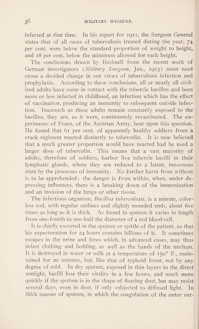 infected at that time. In his report for 1911, the Surgeon General states that of all cases of tuberculosis treated during the year, 74 per cent, were below the standard proportion of weight to height, and 18 per cent, below the minimum allowed for each height. The conclusions drawn by Bushnell from the recent work of German investigators (Military Surgeon, Jan., 1913) must need cause a decided change in our views of tuberculosis infection and prophylaxis. According to these conclusions, all or nearly all civil¬ ized adults have come in contact with the tubercle bacillus and been more or less infected in childhood, an infection which has the effect of vaccination, producing an immunity to subsequent outside infec¬ tion. Inasmuch as these adults remain constantly exposed to the bacillus, they are, as it were, continuously revaccinated. The ex¬ periments of Franz, of the Austrian Army, bear upon this question. He found that 61 per cent, of apparently healthy soldiers from a crack regiment reacted distinctly to tuberculin. It is now believed that a much greater proportion would have reacted had he used a larger dose of tuberculin. This means that a vast majority of adults, therefore of soldiers, harbor live tubercle bacilli in their lymphatic glands, where they are reduced to a latent, innocuous state by the processes of immunity. No further harm from without is to be apprehended ; the danger is from within, when, under de¬ pressing influences, there is a breaking down of the immunization and an invasion of the lungs or other tissue. The infectious organism, Bacillus tuberculosis, is a minute, color¬ less rod, with regular outlines and slightly rounded ends, about five times as long as it is thick. As found in sputum it varies in length from one-fourth to one-half the diameter of a red blood-cell. It is chiefly excreted in the sputum or spittle of the patient, so that his expectoration for 24 hours contains billions of it. It sometimes escapes in the urine and feces which, in advanced cases, may thus infect clothing and bedding, as well as the hands of the unclean, j It is destroyed in water or milk at a temperature of 150° F., main¬ tained for 20 minutes, but, like that of typhoid fever, not by any degree of cold. In dry sputum, exposed in thin layers to the direct sunlight, bacilli lose their vitality in a few hours, and much more quickly if the sputum is in the shape of floating dust, but may resist several days, even in dust, if only subjected to diffused light. In thick masses of sputum, in which the coagulation of the outer sur-