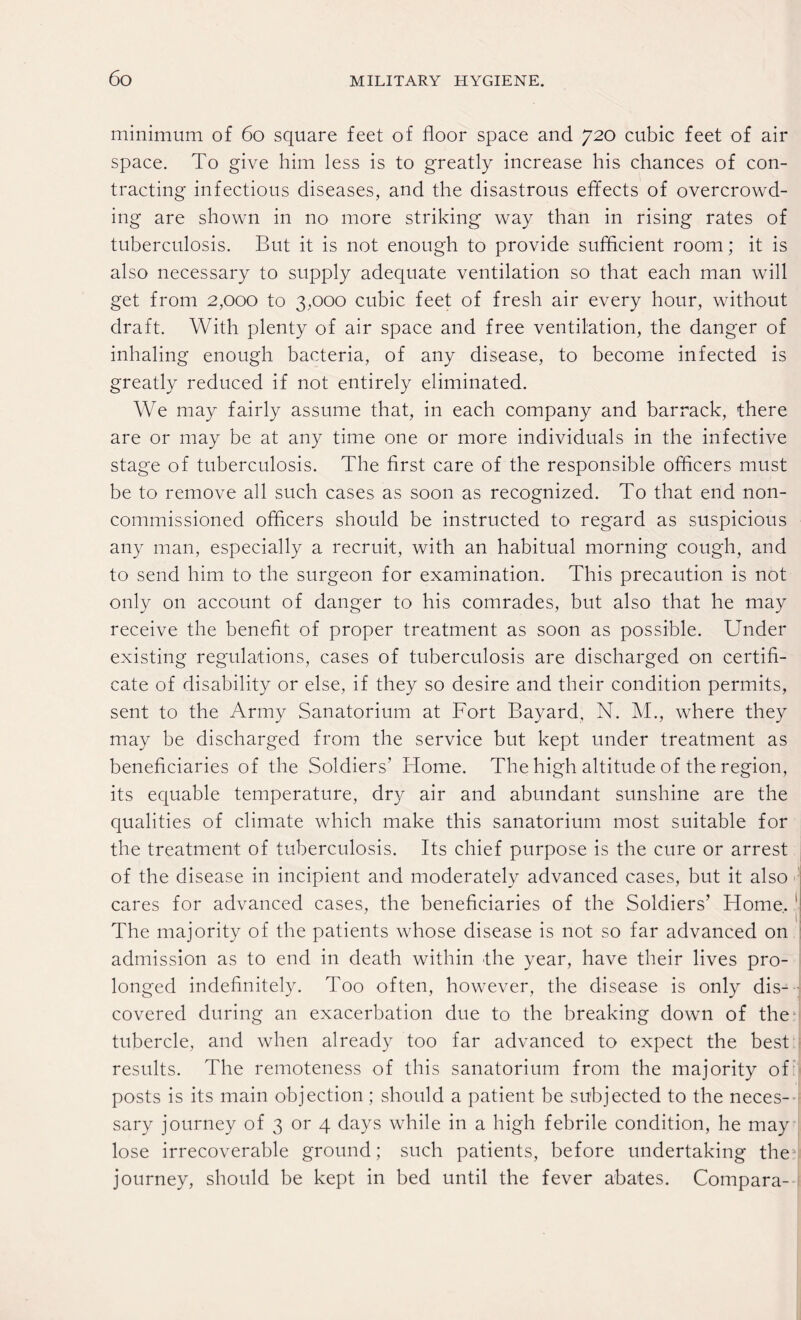 minimum of 60 square feet of floor space and 720 cubic feet of air space. To give him less is to greatly increase his chances of con¬ tracting infectious diseases, and the disastrous effects of overcrowd¬ ing are shown in no more striking way than in rising rates of tuberculosis. But it is not enough to provide sufficient room; it is also necessary to supply adequate ventilation so that each man will get from 2,000 to 3,000 cubic feet of fresh air every hour, without draft. With plenty of air space and free ventilation, the danger of inhaling enough bacteria, of any disease, to become infected is greatly reduced if not entirely eliminated. We may fairly assume that, in each company and barrack, there are or may be at any time one or more individuals in the infective stage of tuberculosis. The first care of the responsible officers must be to remove all such cases as soon as recognized. To that end non¬ commissioned officers should be instructed to regard as suspicious any man, especially a recruit, with an habitual morning cough, and to send him to the surgeon for examination. This precaution is not only on account of danger to his comrades, but also that he may receive the benefit of proper treatment as soon as possible. Under existing regulations, cases of tuberculosis are discharged on certifi¬ cate of disability or else, if they so desire and their condition permits, sent to the Army Sanatorium at Fort Bayard. N. M., where they may be discharged from the service but kept under treatment as beneficiaries of the Soldiers’ Home. The high altitude of the region, its equable temperature, dry air and abundant sunshine are the qualities of climate which make this sanatorium most suitable for the treatment, of tuberculosis. Its chief purpose is the cure or arrest of the disease in incipient and moderately advanced cases, but it also cares for advanced cases, the beneficiaries of the Soldiers’ Home. ' ■| The majority of the patients whose disease is not so far advanced on admission as to end in death within the year, have their lives pro¬ longed indefinitely. Too often, however, the disease is only dis¬ covered during an exacerbation due to the breaking down of the tubercle, and when already too far advanced to expect the best results. The remoteness of this sanatorium from the majority of posts is its main objection; should a patient be subjected to the neces¬ sary journey of 3 or 4 days while in a high febrile condition, he may lose irrecoverable ground; such patients, before undertaking the journey, should be kept in bed until the fever abates. Compara-