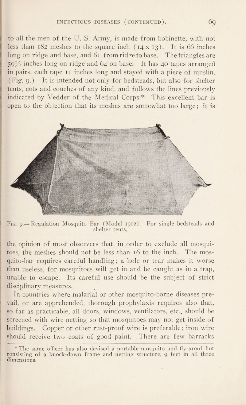 to all the men of the U. S. Army, is made from bobinette, with not less than 182 meshes to the square inch (14X 13). It is 66 inches long on ridge and base, and 61 from rid^e to base. The triangles are 59//? inches long on ridge and 64 on base. It has 40 tapes arranged in pairs, each tape 11 inches long and stayed with a piece of muslin. (Fig. 9.) It is intended not only for bedsteads, but also for shelter tents, cots and couches of any kind, and follows the lines previously indicated by Vedder of the Medical Corps.* This excellent bar is open to the objection that its meshes are somewhat too large; it is Fig. 9.— Regulation Mosquito Bar (Model 1912). For single bedsteads and shelter tents. the opinion of most observers that, in order to exclude all mosqui¬ toes, the meshes should not be less than 16 to the inch. The mos- quito-bar requires careful handling; a hole or tear makes it worse ! than useless, for mosquitoes will get in and be caught as in a trap, unable to escape. Its careful use should be the subject of strict disciplinary measures. In countries where malarial or other mosquito-borne diseases pre¬ vail, or are apprehended, thorough prophylaxis requires also that, so far as practicable, all doors, windows, ventilators, etc., should be screened with wire netting so that mosquitoes may not get inside of buildings. Copper or other rust-proof wire is preferable; iron wire should receive two coats of good paint. There are few barracks * The same officer has also devised a portable mosquito and fly-proof hut consisting of a knock-down frame and netting structure, 9 feet in all three dimensions.