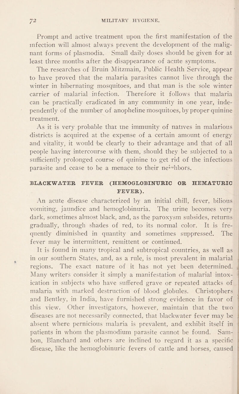 Prompt and active treatment upon the first manifestation of the infection will almost always prevent the development of the malig¬ nant forms of plasmodia. Small daily doses should be given for at least three months after the disappearance of acute symptoms. The researches of Bruin Mitzmain, Public Health Service, appear to have proved that the malaria parasites cannot live through the winter in hibernating mosquitoes, and that man is the sole winter carrier of malarial infection. Therefore it follows that malaria can be practically eradicated in any community in one year, inde¬ pendently of the number of anopheline mosquitoes, by proper quinine treatment. As it is very probable that tne immunity of natives in malarious districts is acquired at the expense of a certain amount of energy and vitality, it would be clearly to their advantage and that of all people having intercourse with them, should they be subjected to a sufficiently prolonged course of quinine to get rid of the infectious parasite and cease to be a menace to their neighbors. BLACKWATER FEVER (HEMOGLOBINURIC OR HEMATURIC FEVER). An acute disease characterized by an initial chill, fever, bilious vomiting, jaundice and hemoglobinuria. The urine becomes very dark, sometimes almost black, and, as the paroxysm subsides, returns gradually, through shades of red, to its normal color. It is fre¬ quently diminished in quantity and sometimes suppressed. The fever may be intermittent, remittent or continued. It is found in many tropical and subtropical countries, as well as in our southern States, and, as a rule, is most prevalent in malarial regions. The exact nature of it has not yet been determined. , Many writers consider it simply a manifestation of malarial intox- i ication in subjects who have suffered grave or repeated attacks of malaria with marked destruction of blood globules. Christophers and Bentley, in India, have furnished strong evidence in favor of this view. Other investigators, however, maintain that the two diseases are not necessarily connected, that blackwater fever may be absent where pernicious malaria is prevalent, and exhibit itself in patients in whom the plasmodium parasite cannot be found. Sam- bon, Blanchard and others are inclined to regard it as a specific disease, like the hemoglobinuric fevers of cattle and horses, caused