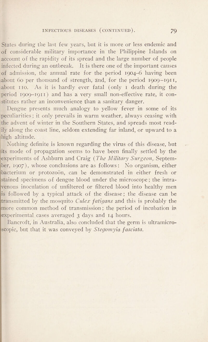 States during the last few years, but it is more or less endemic and of considerable military importance in the Philippine Islands on account of the rapidity of its spread and the large number of people infected during an outbreak. It is there one of the important causes of admission, the annual rate for the period 1904-6 having been about 60 per thousand of strength, and, for the period 1909-1911, about no. As it is hardly ever fatal (only 1 death during the period 1909-1911) and has a very small non-effective rate, it con¬ stitutes rather an inconvenience than a sanitary danger. Dengue presents much analogy to yellow fever in some of its peculiarities; it only prevails in warm weather, always ceasing with the advent of winter in the Southern States, and spreads most read¬ ily along the coast line, seldom extending far inland, or upward to a high altitude. Nothing definite is known regarding the virus of this disease, but its mode of propagation seems to have been finally settled by the experiments of Ashburn and Craig (The Military Surgeon, Septem¬ ber, 1907), whose conclusions are as follows: No organism, either bacterium or protozoon, can be demonstrated in either fresh or stained specimens of dengue blood under the microscope; the intra¬ venous inoculation of unfiltered or filtered blood into healthy men is followed by a typical attack of the disease; the disease can be transmitted by the mosquito Culex fatigans and this is probably the more common method of transmission; the period of incubation in experimental cases averaged 3 days and 14 hours. Bancroft, in Australia, also concluded that the germ is ultramicro- scopic, but that it was conveyed by Steg]omyia fasciata.