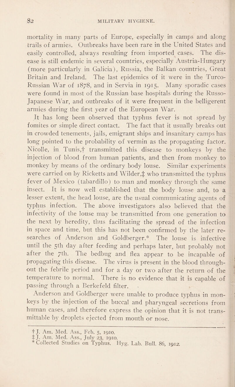 mortality in many parts of Europe, especially in camps and along trails of armies. Outbreaks have been rare in the United States and easily controlled, always resulting from imported cases. The dis¬ ease is still endemic in several countries, especially Austria-Hungary (more particularly in Galicia), Russia, the Balkan countries, Great Britain and Ireland. The last epidemics of it were in the Turco- Russian War of 1878, and in Servia in 1915. Many sporadic cases were found in most of the Russian base hospitals during the Russo- Japanese War, and outbreaks of it were frequent in the belligerent armies during the first year of the European War. It has long been observed that typhus fever is not spread by fomites or simple direct contact. The fact that it usually breaks out in crowded tenements, jails, emigrant ships and insanitary camps has long pointed to the probability of vermin as the propagating factor. Nicolle, in Tunis,f transmitted this disease to monkeys by the injection of blood from human patients, and then from monkey to monkey by means of the ordinary body louse. Similar experiments were carried on by Ricketts and Wilder,J who transmitted the typhus fever of Mexico (tabardillo) to man and monkey through the same insect. It is now well established that the body louse and, to a lesser extent, the head louse, are the usual communicating agents of typhus infection. The above investigators also believed that the infectivity of the louse may be transmitted from one generation to the next by heredity, thus facilitating the spread of the infection in space and time, but this has not been confirmed by the later re¬ searches of Anderson and Goldberger.* * The louse is infective until the 5th day after feeding and perhaps later, but probably not after the yth. The bedbug and flea appear to be incapable of propagating this disease. The virus is present in the blood through¬ out the febrile period and for a day or two after the return of the temperature to normal. There is no evidence that it is capable of passing through a Berkefeld filter. Anderson and Goldberger were unable to produce typhus in mon¬ keys by the injection of the buccal and pharyngeal secretions from human cases, and therefore express the opinion that it is not trans- mittable by droplets ejected from mouth or nose. f J. Am. Med. Ass., Feb. 5, 1910. t J. Am. Med. Ass., July 23, 1910. * Collected Studies on Typhus. Hyg. Lab. Bull. 86, 1912.