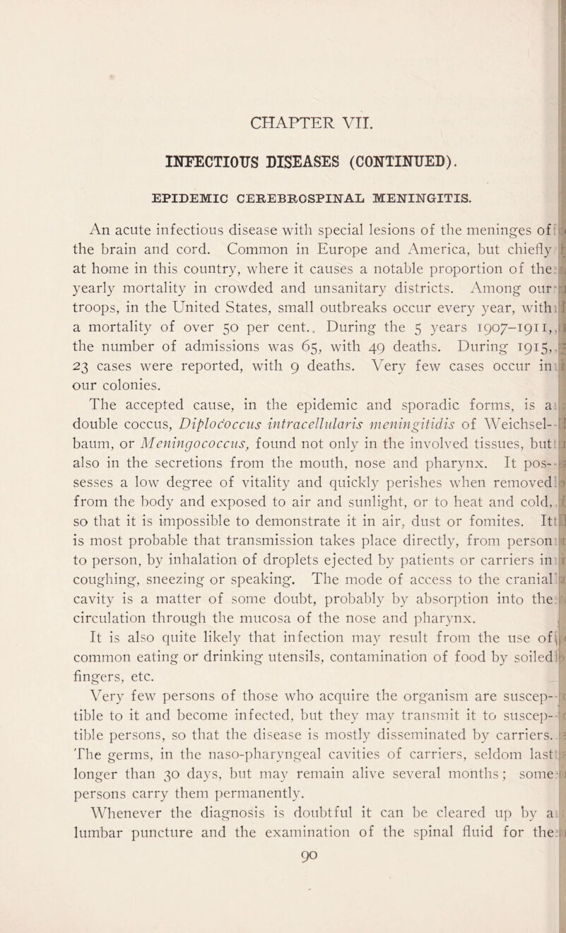 CHAPTER VII. INFECTIOUS DISEASES (CONTINUED). EPIDEMIC CEREBROSPINAL MENINGITIS. An acute infectious disease with special lesions of the meninges of the brain and cord. Common in Europe and America, but chiefly at home in this country, where it causes a notable proportion of the yearly mortality in crowded and unsanitary districts. Among our troops, in the ETnited States, small outbreaks occur every year, with , a mortality of over 50 per cent.. During the 5 years 1907-1911,, the number of admissions was 65, with 49 deaths. During 1915, 23 cases were reported, with 9 deaths. Very few cases occur in our colonies. The accepted cause, in the epidemic and sporadic forms, is a double coccus, Diploc'occns intracellularis meningitidis of Weichsel- baum, or Meningococcusfound not only in the involved tissues, but , also in the secretions from the mouth, nose and pharynx. It pos¬ sesses a low degree of vitality and quickly perishes when removed ■ from the body and exposed to air and sunlight, or to heat and cold, E so that it is impossible to demonstrate it in air, dust or fomites. Itt';J is most probable that transmission takes place directly, from person to person, by inhalation of droplets ejected by patients or carriers in v coughing, sneezing or speaking. The mode of access to the cranial cavity is a matter of some doubt, probably by absorption into the circulation through the mucosa of the nose and pharynx. It is also quite likely that infection may result from the use oflt common eating or drinking utensils, contamination of food by soiled * r fingers, etc. Very few persons of those who acquire the organism are suscep¬ tible to it and become infected, but they may transmit it to suscep¬ tible persons, so that the disease is mostly disseminated by carriers. The germs, in the naso-pharyngeal cavities of carriers, seldom last longer than 30 days, but may remain alive several months; some persons carry them permanently. Whenever the diagnosis is doubtful it can be cleared up by a lumbar puncture and the examination of the spinal fluid for thedrj