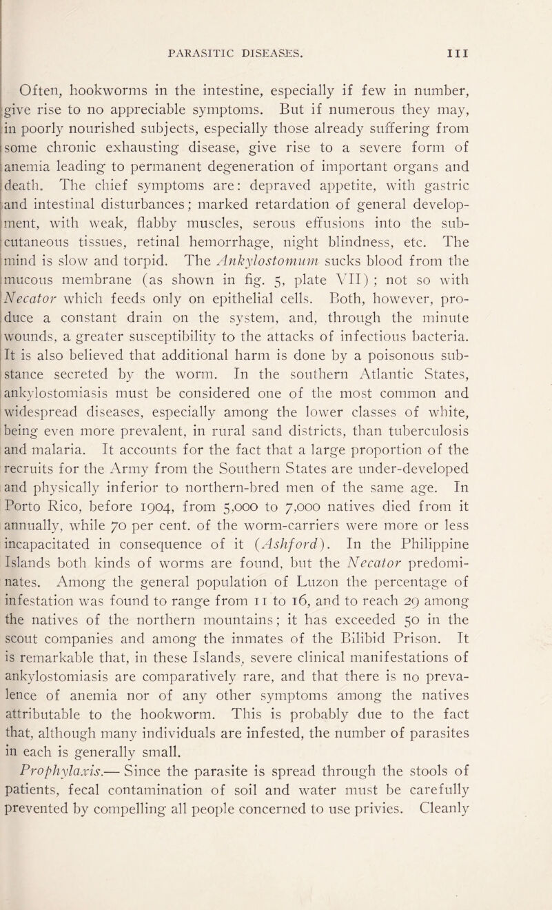 Often, hookworms in the intestine, especially if few in number, give rise to no appreciable symptoms. But if numerous they may, in poorly nourished subjects, especially those already suffering from some chronic exhausting disease, give rise to a severe form of anemia leading to permanent degeneration of important organs and death. The chief symptoms are: depraved appetite, with gastric and intestinal disturbances; marked retardation of general develop¬ ment, with weak, flabby muscles, serous effusions into the sub¬ cutaneous tissues, retinal hemorrhage, night blindness, etc. The mind is slow and torpid. The Ankylostomum sucks blood from the mucous membrane (as shown in fig. 5, plate VII) ; not so with Necator which feeds only on epithelial cells. Both, however, pro¬ duce a constant drain on the system, and, through the minute wounds, a greater susceptibility to the attacks of infectious bacteria. It is also believed that additional harm is done by a poisonous sub¬ stance secreted by the worm. In the southern Atlantic States, ankylostomiasis must be considered one of the most common and widespread diseases, especially among the lower classes of white, being even more prevalent, in rural sand districts, than tuberculosis and malaria. It accounts for the fact that a large proportion of the recruits for the Army from the Southern States are under-developed and physically inferior to northern-bred men of the same age. In Porto Rico, before 1904, from 5,000 to 7,000 natives died from it annually, while 70 per cent, of the worm-carriers were more or less incapacitated in consequence of it (Ashford). In the Philippine Islands both kinds of worms are found, but the Necator predomi¬ nates. Among the general population of Luzon the percentage of infestation was found to range from 11 to 16, and to reach 29 among the natives of the northern mountains; it has exceeded 50 in the scout companies and among the inmates of the Bilibid Prison. It is remarkable that, in these Islands, severe clinical manifestations of ankylostomiasis are comparatively rare, and that there is no preva¬ lence of anemia nor of any other symptoms among the natives attributable to the hookworm. This is probably due to the fact that, although many individuals are infested, the number of parasites in each is generally small. Prophylaxis.— Since the parasite is spread through the stools of patients, fecal contamination of soil and water must be carefully prevented by compelling all people concerned to use privies. Cleanly